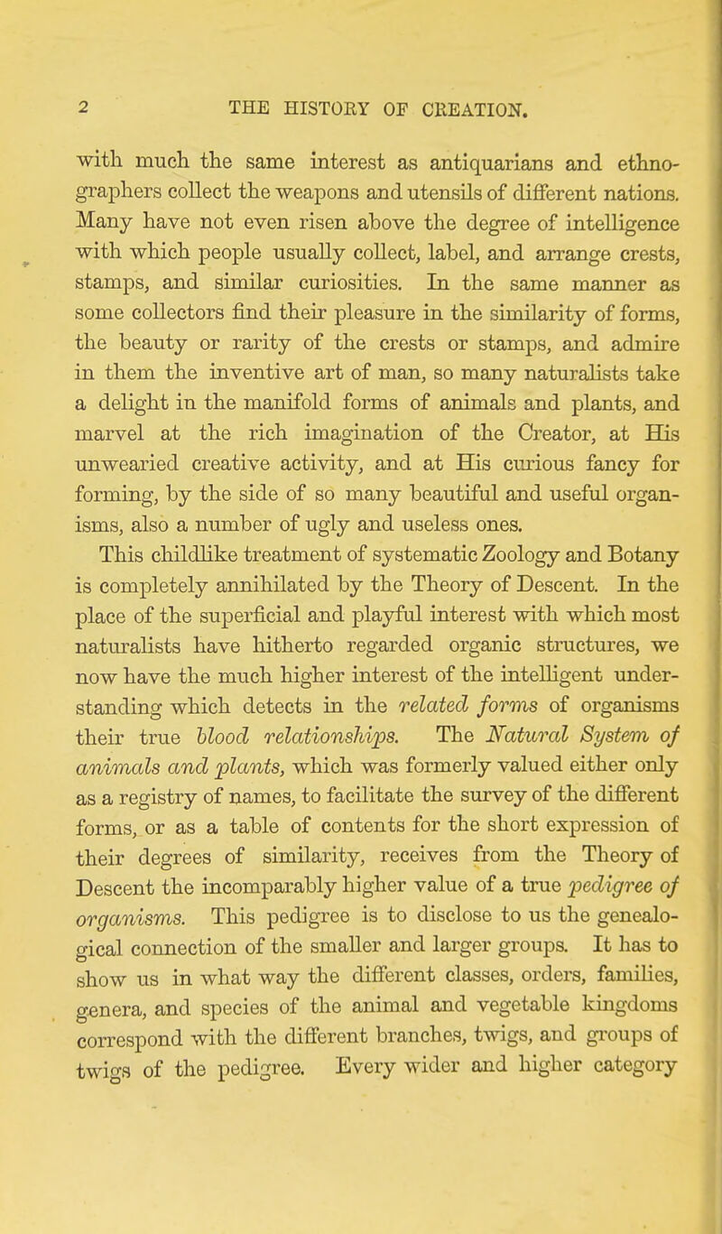 with much the same interest as antiquarians and ethno- graphers collect the weapons and utensils of different nations. Many have not even risen above the degree of intelligence with which people usually collect, label, and arrange crests, stamps, and similar curiosities. In the same manner as some collectors find their pleasure in the similarity of forms, the beauty or rarity of the crests or stamps, and admire in them the inventive art of man, so many naturalists take a delight in the manifold forms of animals and plants, and marvel at the rich imagination of the Creator, at His unwearied creative activity, and at His curious fancy for forming, by the side of so many beautiful and useful organ- isms, also a number of ugly and useless ones. This childlike treatment of systematic Zoology and Botany is completely annihilated by the Theory of Descent. In the place of the superficial and playful interest with which most naturalists have hitherto regarded organic structures, we now have the much higher interest of the intelligent under- standing which detects in the related forms of organisms their true blood relationships. The Natural System of animals and plants, which was formerly valued either only as a registry of names, to facilitate the survey of the different forms, or as a table of contents for the short expression of their degrees of similarity, receives from the Theory of Descent the incomparably higher value of a true pedigree of organisms. This pedigree is to disclose to us the genealo- gical connection of the smaller and larger groups. It has to show us in what way the different classes, orders, families, genera, and species of the animal and vegetable kingdoms correspond with the different branches, twigs, and groups of twigs of the pedigree. Every wider and higher category