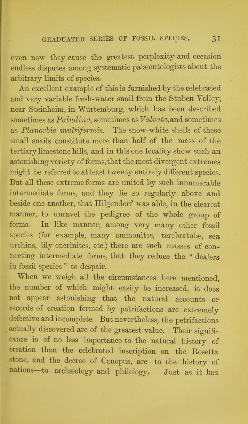 even now they cause the greatest perplexity and occasion endless disputes among systematic palaeontologists about the arbitrary limits of species. An excellent example of this is furnished by the celebrated and very variable fresh-water snail from the Stuben Valley, near Steinheim, in Würtemburg, which has been described sometimes as Paluclina, sometimes as Valvatct, and sometimes as Planorbis multiformis. The snow-white shells of these small snails constitute more than half of the mass of the tertiary limestone hills, and in this one locality show such an astonishing variety of forms, that the most divergent extremes might be referred to at least twenty entirely different species. But all these extreme forms are united by such innumerable intermediate forms, and they lie so regularly above and beside one another, that Hilgendorf was able, in the clearest manner, to unravel the pedigree of the whole group of forms. In like manner, among very many other fossil species (for example, many ammonites, terebratulae, sea urchins, lily encrinites, etc.) there are such masses of con- necting intermediate forms, that they reduce the “ dealers in fossil species ” to despair. When we weigh all the circumstances here mentioned, the number of which might easily be increased, it does not appear astonishing that the natural accounts or records of creation formed by petrifactions are extremely defective and incomplete. But nevertheless, the petrifactions actually discovered are of the greatest value. Their signifi- cance is of no less importance to the natural history of creation than the celebrated inscription on the Rosetta stone, and the decree of Canopus, are to the history of nations—to archaeology and philology. Just as it has