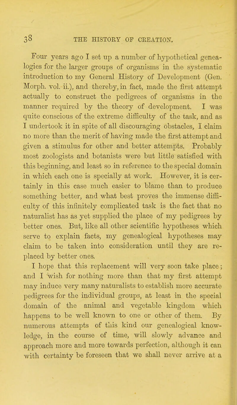 Four years ago I set up a number of hypothetical genea- logies for the larger groups of organisms in the systematic introduction to my General History of Development (Gen. Morph, vol. ii.), and thereby, in fact, made the first attempt actually to construct the pedigrees of organisms in the manner required by the theory of development. I was quite conscious of the extreme difficulty of the task, and as I undertook it in spite of all discouraging obstacles, I claim no more than the merit of having made the first attempt and given a stimulus for other and better attempts. Probably most zoologists and botanists were but little satisfied with this beginning, and least so in reference to the special domain in which each one is specially at work. However, it is cer- tainly in this case much easier to blame than to produce something better, and what best proves the immense diffi- culty of this infinitely complicated task is the fact that no naturalist has as yet supplied the place of my pedigrees by better ones. But, like all other scientific hypotheses which serve to explain facts, my genealogical hypotheses may claim to be taken into consideration until they are re- placed by better ones. I hope that this replacement will very soon take place; and I wish for nothing more than that my first attempt may induce very many naturalists to establish more accurate pedigrees for the individual groups, at least in the special domain of the animal and vegetable kingdom which happens to be well known to one or other of them. By numerous attempts of this kind our genealogical know- ledge, in the course of time, will slowly advance and approach more and more towards perfection, although it can with certainty be foreseen that we shall never arrive at a