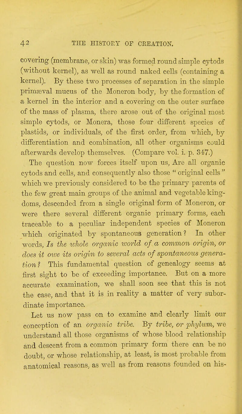 covering (membrane, or skin) was formed round simple cytods (without kernel), as well as round naked cells (containing a kernel). By these two processes of separation in the simple primaeval mucus of the Moneron body, by the formation of a kernel in the interior and a covering on the outer surface of the mass of plasma, there arose out of the original most simple cytods, or Monera, those four different species of plastids, or individuals, of the first order, from which, by differentiation and combination, all other organisms could afterwards develop themselves. (Compare vol. i. p. 347.) The question now forces itself upon us, Are all organic cytods and cells, and consequently also those “ original cells ” which we previously considered to be the primary parents of the few great main groups of the animal and vegetable king- doms, descended from a single original form of Moneron, or were there several different organic primary forms, each traceable to a peculiar independent species of Moneron which originated by spontaneous generation ? In other words, Is the whole organic ivorld of a common origin, or does it owe its origin to several acts of spontaneous genera- tion? This fundamental question of genealogy seems at first sight to be of exceeding importance. But on a more accurate examination, we shall soon see that this is not the case, and that it is in reality a matter of very subor- dinate importance. Let us now pass on to examine and clearly limit our conception of an organic tribe. By tribe, or phylum, we understand all those organisms of whose blood relationship and descent from a common primary form there can be no doubt, or whose relationship, at least, is most probable from anatomical reasons, as well as from reasons founded on his-