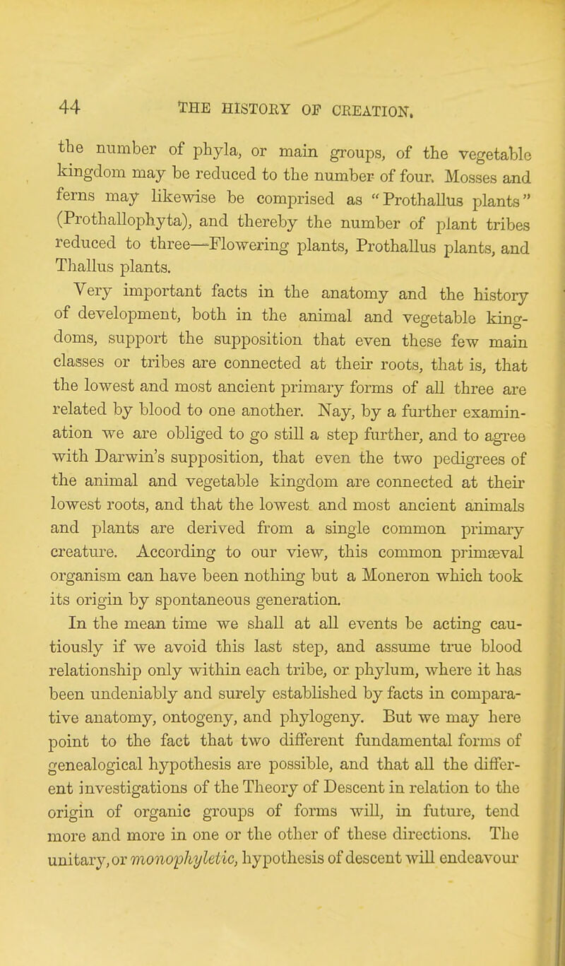 the number of phyla, or main groups, of the vegetable kingdom may be reduced to the number of four. Mosses and ferns may likewise be comprised as “Prothallus plants” (Prothallophyta), and thereby the number of plant tribes reduced to three—Flowering plants, Prothallus plants, and Thallus plants. Very important facts in the anatomy and the history of development, both in the animal and vegetable king- doms, support the supposition that even these few main classes or tribes are connected at their roots, that is, that the lowest and most ancient primary forms of all three are related by blood to one another. Nay, by a further examin- ation we are obliged to go still a step further, and to agree with Darwin’s supposition, that even the two pedigrees of the animal and vegetable kingdom are connected at their lowest roots, and that the lowest and most ancient animals and plants are derived from a single common primary creature. According to our view, this common primaeval organism can have been nothing but a Moneron which took its origin by spontaneous generation. In the mean time we shall at all events be acting cau- tiously if we avoid this last step, and assume true blood relationship only within each tribe, or phylum, where it has been undeniably and surely established by facts in compara- tive anatomy, ontogeny, and phylogeny. But we may here point to the fact that two different fundamental forms of genealogical hypothesis are possible, and that all the differ- ent investigations of the Theory of Descent in relation to the origin of organic groups of forms will, in future, tend more and more in one or the other of these directions. The unitary, or monophyletic, hypothesis of descent will endeavour