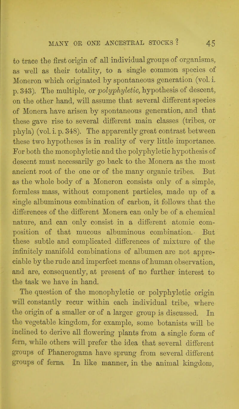 to trace the first origin of all individual groups of organisms, as well as their totality, to a single common species of Moneron which originated by spontaneous generation (vol. i. p. 343). The multiple, or polyphyletic, hypothesis of descent, on the other hand, will assume that several different species of Monera have arisen by spontaneous generation, and that these gave rise to several different main classes (tribes, or phyla) (vol. i. p. 348). The apparently great contrast between these two hypotheses is in reality of very little importance. For both the monophyletic and the polyphyletic hypothesis of descent must necessarily go back to the Monera as the most ancient root of the one or of the many organic tribes. But as the whole body of a Moneron consists only of a simple, formless mass, without component particles, made up of a single albuminous combination of carbon, it follows that the differences of the different Monera can only be of a chemical nature, and can only consist in a different atomic com- position of that mucous albuminous combination. But these subtle and complicated differences of mixture of the infinitely manifold combinations of albumen are not appre- ciable by the rude and imperfect means of human observation, and are, consequently, at present of no further interest to the task we have in hand. The question of the monophyletic or polyphyletic origin will constantly recur within each individual tribe, where the origin of a smaller or of a larger group is discussed. In the vegetable kingdom, for example, some botanists will be inclined to derive all flowering plants from a single form of fern, while others will prefer the idea that several different groups of Phanerogama have sprung from several different groups of ferns. In like manner, in the animal kingdom,