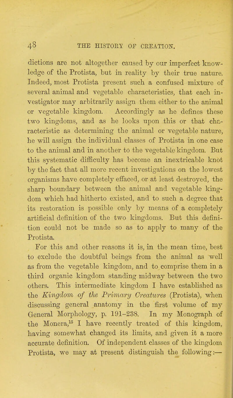 dictions are not altogether caused by our imperfect know- ledge of the Protista, but in reality by their true nature. Indeed, most Protista present such a confused mixture of several animal and vegetable characteristics, that each in- vestigator may arbitrarily assign them either to the animal or vegetable kingdom. Accordingly as he defines these two kingdoms, and as he looks upon this or that cha- racteristic as determining the animal or vegetable nature, he will assign the individual classes of Protista in one case to the animal and in another to the vegetable kingdom. But this systematic difficulty has become an inextricable knot by the fact that all more recent investigations on the lowest organisms have completely effaced, or at least destroyed, the sharp boundary between the animal and vegetable king- dom which had hitherto existed, and to such a degree that its restoration is possible only by means of a completely artificial definition of the two kingdoms. But this defini- tion could not be made so as to apply to many of the Protista. For this and other reasons it is, in the mean time, best to exclude the doubtful beings from the animal as well as from the vegetable kingdom, and to comprise them in a third organic kingdom standing midway between the two others. This intermediate kingdom I have established as the Kingdom of the Primary Creatures (Protista), when discussing general anatomy in the first volume of my General Morphology, p. 191-238. In my Monograph of the Monera,15 I have recently treated of this kingdom, having somewhat changed its limits, and given it a more accurate definition. Of independent classes of the kingdom Protista, we may at present distinguish the following:—