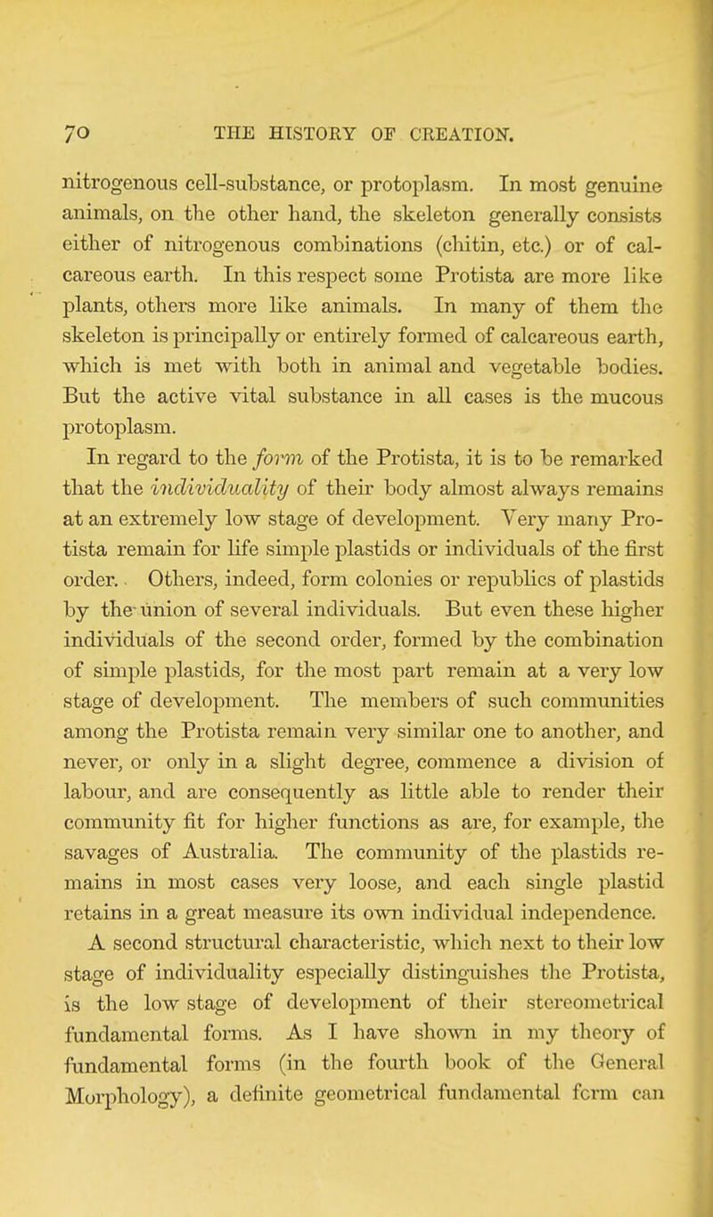 nitrogenous cell-substance, or protoplasm. In most genuine animals, on the other hand, the skeleton generally consists either of nitrogenous combinations (chitin, etc.) or of cal- careous earth. In this respect some Protista are more like plants, others more like animals. In many of them the skeleton is principally or entirely formed of calcareous earth, which is met with both in animal and vegetable bodies. But the active vital substance in all cases is the mucous protoplasm. In regard to the form of the Protista, it is to be remarked that the individuality of their body almost always remains at an extremely low stage of development. Very many Pro- tista remain for life simple plastids or individuals of the first order.. Others, indeed, form colonies or republics of plastids by the' union of several individuals. But even these higher individuals of the second order, formed by the combination of simple plastids, for the most part remain at a very low stage of development. The members of such communities among the Protista remain very similar one to another, and never, or only in a slight degree, commence a division of labour, and are consequently as little able to render their community fit for higher functions as are, for example, the savages of Australia. The community of the plastids re- mains in most cases very loose, and each single plastid retains in a great measure its own individual independence. A second structural characteristic, which next to their low stage of individuality especially distinguishes the Protista, is the low stage of development of their stereometrical fundamental forms. As I have shown in my theory of fundamental forms (in the fourth book of the General Morphology), a definite geometrical fundamental form can