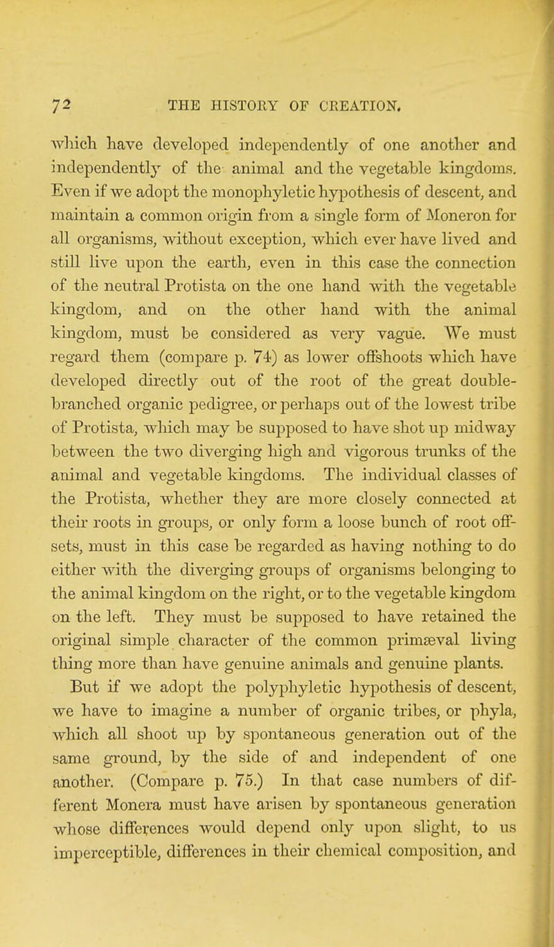 which have developed independently of one another and independently of the animal and the vegetable kingdoms. Even if we adopt the monophyletic hypothesis of descent, and maintain a common origin from a single form of Moneron for all organisms, without exception, which ever have lived and still live upon the earth, even in this case the connection of the neutral Protista on the one hand with the vegetable kingdom, and on the other hand with the animal kingdom, must be considered as very vague. We must regard them (compare p. 74) as lower offshoots which have developed directly out of the root of the great double- branched organic pedigree, or perhaps out of the lowest tribe of Protista, which may be supposed to have shot up midway between the two diverging high and vigorous trunks of the animal and vegetable kingdoms. The individual classes of the Protista, whether they are more closely connected at their roots in groups, or only form a loose bunch of root off- sets, must in this case be regarded as having nothing to do either with the diverging groups of organisms belonging to the animal kingdom on the right, or to the vegetable kingdom on the left. They must be supposed to have retained the original simple character of the common primaeval living thing more than have genuine animals and genuine plants. But if we adopt the polypliyletic hypothesis of descent, we have to imagine a number of organic tribes, or phyla, which all shoot up by spontaneous generation out of the same ground, by the side of and independent of one another. (Compare p. 75.) In that case numbers of dif- ferent Monera must have arisen by spontaneous generation whose differences would depend only upon slight, to us imperceptible, differences in their chemical composition, and
