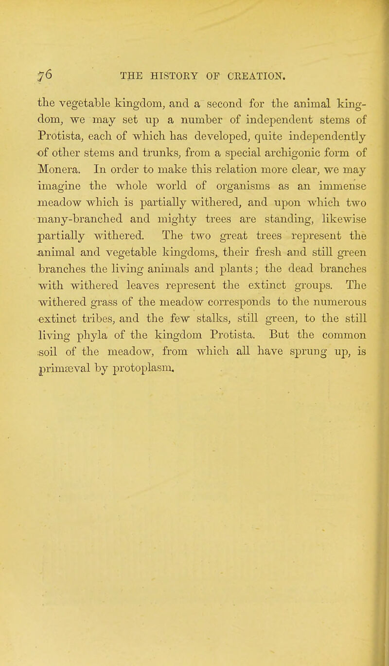 the vegetable kingdom, and a second for the animal king- dom, we may set up a number of independent stems of Protista, each of which has developed, quite independently •of other stems and trunks, from a special archigomc form of Monera. In order to make this relation more clear, we may imagine the whole world of organisms as an immense meadow which is partially withered, and upon which two many-branched and mighty trees are standing, likewise partially withered. The two great trees represent the animal and vegetable kingdoms, their fresh and still green branches the living animals and plants; the dead branches with withered leaves represent the extinct groups. The withered grass of the meadow corresponds to the numerous extinct tribes, and the few stalks, still green, to the still living phyla of the kingdom Protista. But the common :soil of the meadow, from which all have sprung up, is primaeval by protoplasm.