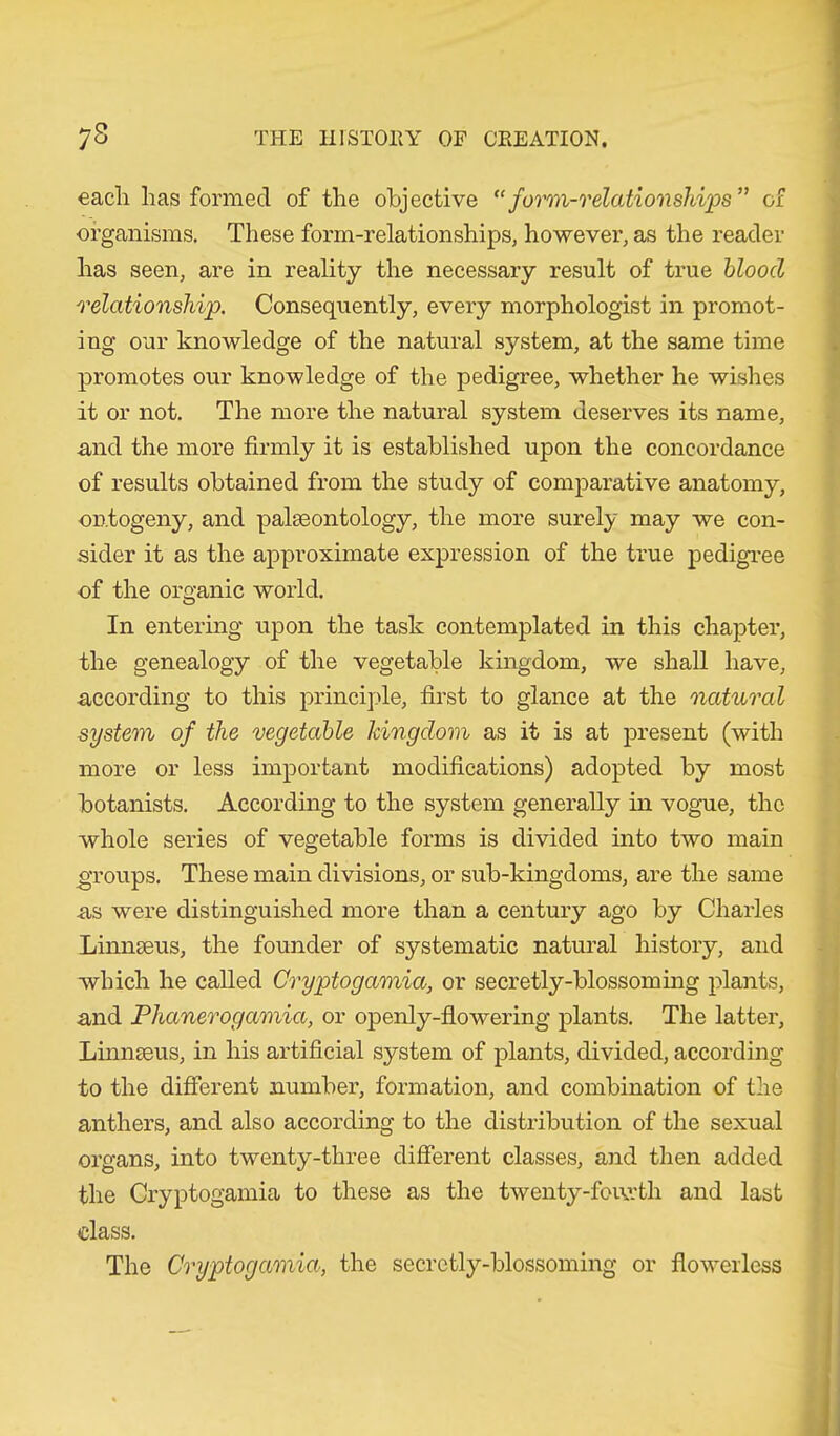 eacli has formed of the objective “form-relationships” of organisms. These form-relationships, however, as the reader has seen, are in reality the necessary result of true blood relationship. Consequently, every morphologist in promot- ing our knowledge of the natural system, at the same time promotes our knowledge of the pedigree, whether he wishes it or not. The more the natural system deserves its name, and the more firmly it is established upon the concordance of results obtained from the study of comparative anatomy, ontogeny, and pake ontology, the more surely may we con- sider it as the approximate expression of the true pedigree of the organic world. In entering upon the task contemplated in this chapter, the genealogy of the vegetable kingdom, we shall have, according to this principle, first to glance at the natural system of the vegetable kingdom as it is at present (with more or less important modifications) adopted by most botanists. According to the system generally in vogue, the whole series of vegetable forms is divided into two main groups. These main divisions, or sub-kingdoms, are the same as were distinguished more than a century ago by Charles Linnseus, the founder of systematic natural history, and which he called Cryptogamia, or secretly-blossoming plants, and Phanerogamia, or openly-flowering plants. The latter, Linnseus, in his artificial system of plants, divided, according to the different number, formation, and combination of the anthers, and also according to the distribution of the sexual organs, into twenty-three different classes, and then added the Cryptogamia to these as the twenty-fourth and last class. The Cryptogamia, the secretly-blossoming or flowerlcss