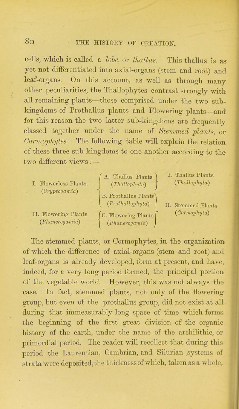 cells, which is called a lobe, or thallus. This thallus is as yet not differentiated into axial-organs (stem and root) and leaf-organs. On this account, as well as through many other peculiarities, the Thallophytes contrast strongly with all remaining plants—those comprised under the two sub- kingdoms of Prothallus plants and Flowering plants—and for this reason the two latter sub-kingdoms are frequently classed together under the name of Stemmed 'plants, or Cormophytes. The following table will explain the relation of these three sub-kingdoms to one another according to the two different views :— I. Flowerless Plants. (Cryptogamia) H. Flowering Plants (phanerogamici) The stemmed plants, or Cormophytes, in the organization of which the difference of axial-organs (stem and root) and leaf-organs is already developed, form at present, and have,, indeed, for a very long period formed, the principal portion of the vegetable world. However, this was not always the case. In fact, stemmed plants, not only of the flowering group, but even of the prothallus group, did not exist at all during that immeasurably long space of time which forms the beginning of the first great division of the organic history of the earth, under the name of the archilithic, or primordial period. The reader will recollect that during this period the Laurentian, Cambrian, and Silurian systems of strata were deposited, the thickness of which, taken as a whole. ( A. Thallus Plants ) (Thallojphyta) j B. Prothallus Plants) ^ (Protkallojokyta) C. Flowering Plants I (P haner ogamia) I I. Thallus Plants (Thcllo'phyta) II. Stemmed Plants (Cormojahyta)