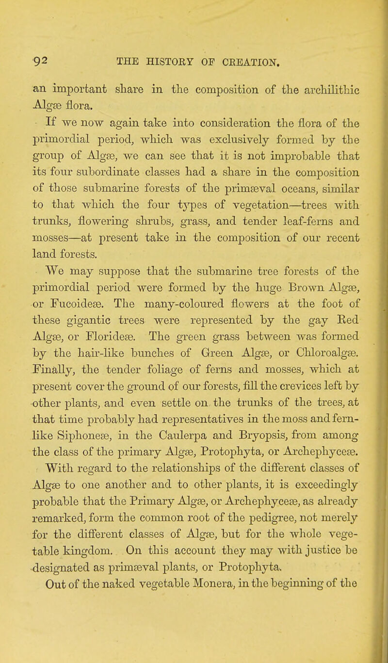 an important share in the composition of the archilithic Algae flora. If we now again take into consideration the flora of the primordial period, which was exclusively formed by the group of Algae, we can see that it is not improbable that its four subordinate classes had a share in the composition of those submarine forests of the primaeval oceans, similar to that which the four types of vegetation—trees with trunks, flowering shrubs, grass, and tender leaf-ferns and mosses—at present take in the composition of our recent land forests. We may suppose that the submarine tree forests of the primordial period were formed by the huge Brown Algae, or Fucoideae. The many-coloured flowers at the foot of these gigantic trees were represented by the gay Bed Algae, or Florideae. The green grass between was formed by the hair-like bunches of Green Algae, or Chloroalgae. Finally, the tender foliage of ferns and mosses, which at present cover the ground of our forests, fill the crevices left by other plants, and even settle on the trunks of the trees, at that time probably had representatives in the moss and fern- like Siphoneae, in the Caulerpa and Bryopsis, from among the class of the primary Algae, Protophyta, or Archephyceae. With regard to the relationships of the different classes of Algae to one another and to other plants, it is exceedingly probable that the Primary Algae, or Archephyceae, as already remarked, form the common root of the pedigree, not merely for the different classes of Algae, but for the whole vege- table kingdom. On this account they may with justice be designated as primaeval plants, or Protophyta. Out of the naked vegetable Monera, in the beginning of the