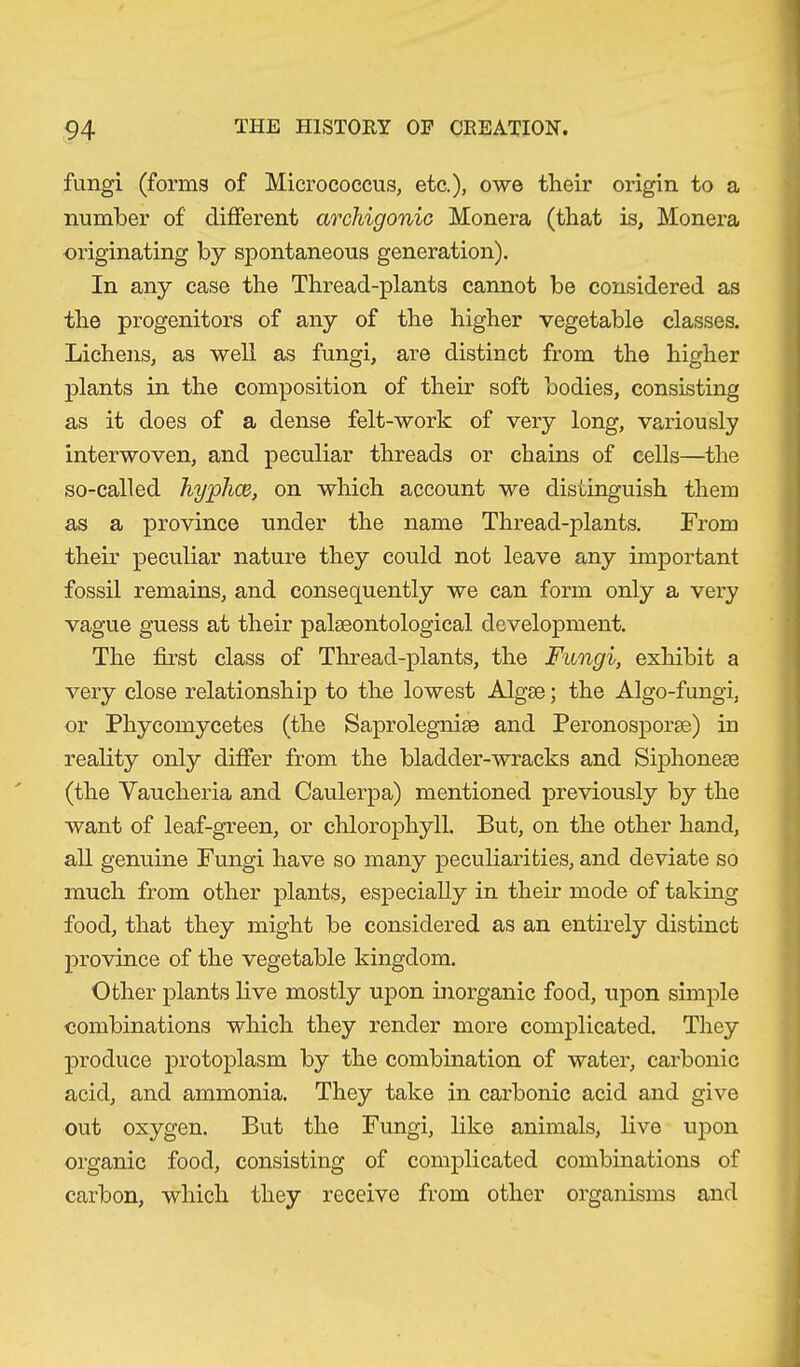 fungi (forms of Micrococcus, etc.), owe their origin to a number of different archigonic Monera (that is, Monera originating by spontaneous generation). In any case the Thread-plants cannot be considered as the progenitors of any of the higher vegetable classes. Lichens, as well as fungi, are distinct from the higher plants in the composition of their soft bodies, consisting as it does of a dense felt-work of very long, variously interwoven, and peculiar threads or chains of cells—the so-called hyphen, on which account we distinguish them as a province under the name Thread-plants. From their peculiar nature they could not leave any important fossil remains, and consequently we can form only a very vague guess at their palaeontological development. The first class of Thread-plants, the Fungi, exhibit a very close relationship to the lowest Algae; the Algo-fungi, or Phycomycetes (the Saprolegniae and Peronosporae) in reality only differ from the bladder-wracks and Siphoneae (the Yaucheria and Caulerpa) mentioned previously by the want of leaf-green, or chlorophyll. But, on the other hand, all genuine Fungi have so many peculiarities, and deviate so much from other plants, especially in their mode of taking food, that they might be considered as an entirely distinct province of the vegetable kingdom. Other plants live mostly upon inorganic food, upon simple combinations which they render more complicated. They produce protoplasm by the combination of water, carbonic acid, and ammonia. They take in carbonic acid and give out oxygen. But the Fungi, like animals, live upon organic food, consisting of complicated combinations of carbon, which they receive from other organisms and