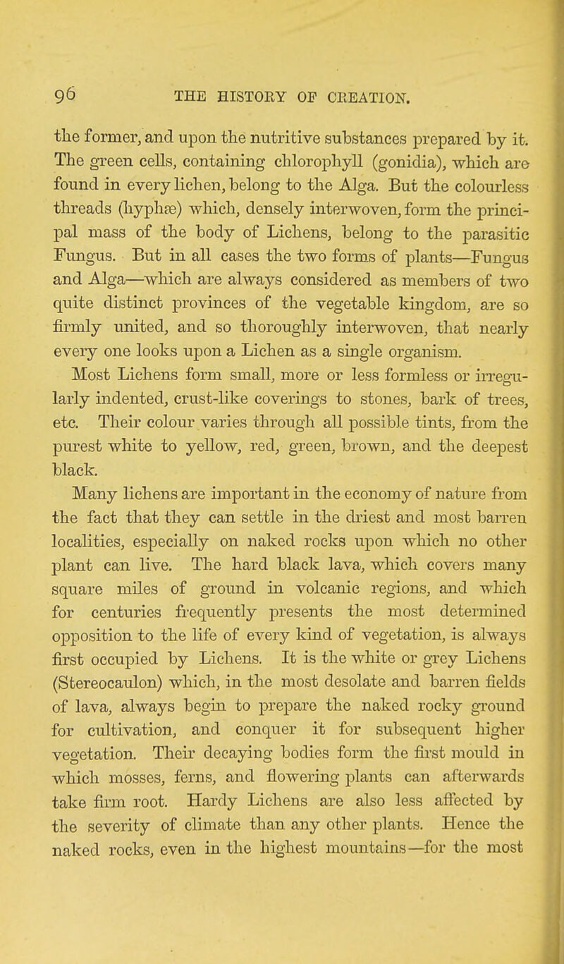 the former, and upon the nutritive substances prepared by it. The green cells, containing chlorophyll (gonidia), which are found in every lichen, belong to the Alga. But the colourless threads (hyphse) which, densely interwoven, form the princi- pal mass of the body of Lichens, belong to the parasitic Fungus. But in all cases the two forms of plants—Fungus and Alga—which are always considered as members of two quite distinct provinces of the vegetable kingdom, are so firmly united, and so thoroughly interwoven, that nearly every one looks upon a Lichen as a single organism. Most Lichens form small, more or less formless or irregu- larly indented, crust-like coverings to stones, bark of trees, etc. Their colour varies through all possible tints, from the purest white to yellow, red, green, brown, and the deepest black. Many lichens are important in the economy of nature from the fact that they can settle in the driest and most barren localities, especially on naked rocks upon which no other plant can live. The hard black lava, which covers many square miles of ground in volcanic regions, and which for centuries frequently presents the most determined opposition to the life of every kind of vegetation, is always first occupied by Lichens. It is the white or grey Lichens (Stereocaulon) which, in the most desolate and barren fields of lava, always begin to prepare the naked rocky ground for cultivation, and conquer it for subsequent higher vegetation. Their decaying bodies form the first mould in which mosses, ferns, and flowering plants can afterwards take firm root. Hardy Lichens are also less affected by the severity of climate than any other plants. Hence the naked rocks, even in the highest mountains—for the most