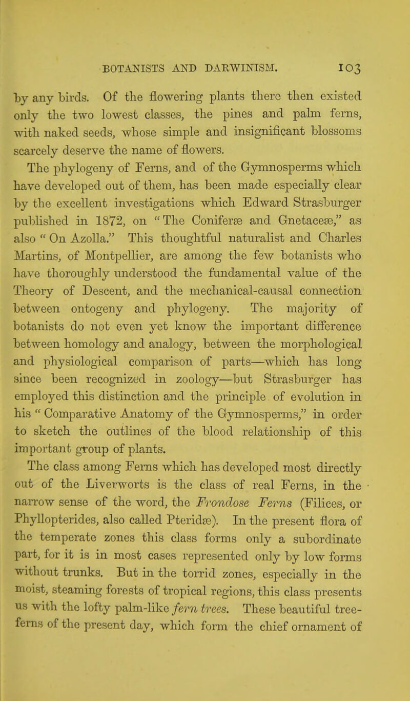 by any birds. Of the flowering plants there then existed only the two lowest classes, the pines and palm ferns, with naked seeds, whose simple and insignificant blossoms scarcely deserve the name of flowers. The phylogeny of Ferns, and of the Gymnosperms which have developed out of them, has been made especially clear by the excellent investigations which Edward Strasburger published in 1872, on “The Coniferse and Gnetacese,” as also “ On Azolla .” This thoughtful naturalist and Charles Martins, of Montpellier, are among the few botanists who have thoroughly understood the fundamental value of the Theory of Descent, and the mechanical-causal connection between ontogeny and phylogeny. The majority of botanists do not even yet know the important difference between homology and analogy, between the morphological and physiological comparison of parts—which has long since been recognized in zoology—but Strasburger has employed this distinction and the principle of evolution in his “ Comparative Anatomy of the Gymnosperms,” in order to sketch the outlines of the blood relationship of this important group of plants. The class among Ferns which has developed most directly out of the Liverworts is the class of real Ferns, in the narrow sense of the word, the Frondose Ferns (Filices, or Phyllopterides, also called Pteridse). In the present flora of the temperate zones this class forms only a subordinate part, for it is in most cases represented only by low forms without trunks. But in the torrid zones, especially in the moist, steaming forests of tropical regions, this class presents us with the lofty palm-like fern trees. These beautiful tree- ferns of the present day, which form the chief ornament of