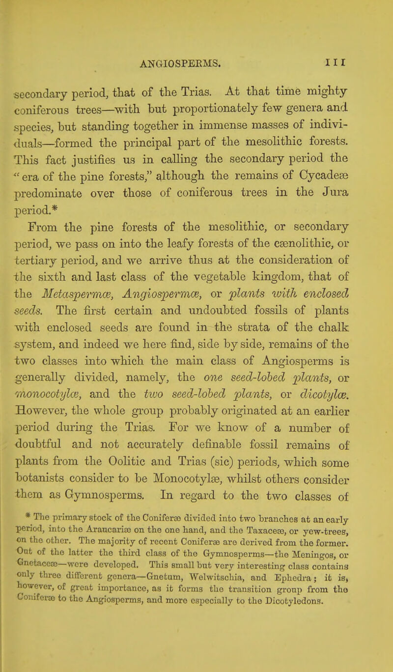 secondary period, that of the Trias. At that time mighty coniferous trees—with but proportionately few genera and species, but standing together in immense masses of indivi- duals—formed the principal part of the mesolithic forests. This fact justifies us in calling the secondary period the era of the pine forests,” although the remains of Cycadese predominate over those of coniferous trees in the Jura period.* From the pine forests of the mesolithic, or secondary period, we pass on into the leafy forests of the csenolithic, or tertiary period, and we arrive thus at the consideration of the sixth and last class of the vegetable kingdom, that of the Metaspermce, Angiospennce, or plants with enclosed seeds. The first certain and undoubted fossils of plants with enclosed seeds are found in the strata of the chalk system, and indeed we here find, side by side, remains of the two classes into which the main class of Angiosperms is generally divided, namely, the one seed-lobed plants, or monocotylce, and the tivo seed-lobed plants, or dicotylce. However, the whole group probably originated at an earlier period during the Trias. For we know of a number of doubtful and not accurately definable fossil remains of plants from the Oolitic and Trias (sic) periods, which some botanists consider to be Monocotylae, whilst others consider them as Gymnosperms. In regard to the two classes of # The primary stock of the Coniferae divided into two branches at an early period, into the Araucariae on the one hand, and the Taxaceae, or yew-trees, on the other. The majority of recent Coniferae are derived from the former. Ont of tho latter the third class of the Gymnosperms—the Meningos, or Gnetaceae were developed. This small but very interesting class contains only three different genera—Gnetnm, Welwitschia, and Ephedra; it is, however, of great importance, as it forms tho transition group from tho Coniferae to the Angiosperms, and more especially to tho Dicotyledons.