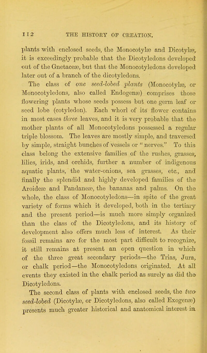 plants with enclosed seeds, the Monocotylse and Dicotylse> it is exceedingly probable that the Dicotyledons developed out of the Gnetacese, but that the Monocotyledons developed later out of a branch of the dicotyledons. The class of one seed-lobed 'plants (Monocotyke, or Monocotyledons, also called Endogenge) comprises those flowering plants whose seeds possess but one germ leaf or seed lobe (cotyledon). Each whorl of its flower contains in most cases three leaves, and it is very probable that the mother plants of all Monocotyledons possessed a regular triple blossom. The leaves are mostly simple, and traversed by simple, straight bunches of vessels or “ nerves.” To this class belong the extensive families of the rushes, grasses, lilies, irids, and orchids, further a number of indigenous aquatic plants, the water-onions, sea grasses, etc., and finally the splendid and highly developed families of the Aroidege and Pandanese, the bananas and palms. On the whole, the class of Monocotyledons—in spite of the great variety of forms which it developed, both in the tertiary and the present period—is much more simply organized than the class of the Dicotyledons, and its history of development also offers much less of interest. As their fossil remains are for the most part difficult to recognize, it still remains at present an open question in which of the three great secondary periods—the Trias, Jura, or chalk period—the Monocotyledons originated. At all events they existed in the chalk period as surely as did the Dicotyledons. The second class of plants with enclosed seeds, the two seed-lobed (Dicotylse, or Dicotyledons, also called Exogenm) presents much greater historical and anatomical interest in