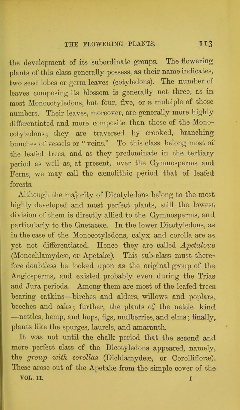 the development of its subordinate groups. The flowering plants of this class generally possess, as their name indicates, two seed lobes or germ leaves (cotyledons). The number of leaves composing its blossom is generally not three, as in most Monocotyledons, but four, five, or a multiple of those numbers. Their leaves, moreover, are generally more highly differentiated and more composite than those of the Mono- cotyledons; they are traversed by crooked, branching bunches of vessels or “ veins.” To this class belong most of the leafed trees, and as they predominate in the tertiary period as well as, at present, over the Gymnosperms and Ferns, we may call the csenolithic period that of leafed forests. Although the majority of Dicotyledons belong to the most highly developed and most perfect plants, still the lowest division of them is directly allied to the Gymnosperms, and particularly to the Gnetaceae. In the lower Dicotyledons, as in the case of the Monocotyledons, calyx and corolla are as yet not differentiated. Hence they are called Apetalous (Monochlamydeee, or Apetalse). This sub-class must there- fore doubtless be looked upon as the original group of the Angiosperms, and existed probably even during the Trias and Jura periods. Among them are most of the leafed trees bearing catkins—birches and alders, willows and poplars, beeches and oaks; further, the plants of the nettle kind —nettles, hemp, and hops, figs, mulberries, and elms; finally, plants like the spurges, laurels, and amaranth. It was not until the chalk period that the second and more perfect class of the Dicotyledons appeared, namely, the group with corollas (Dichlamydese, or Corolliflorse). These arose out of the Apetalse from the simple cover of tko VOL. IL 1