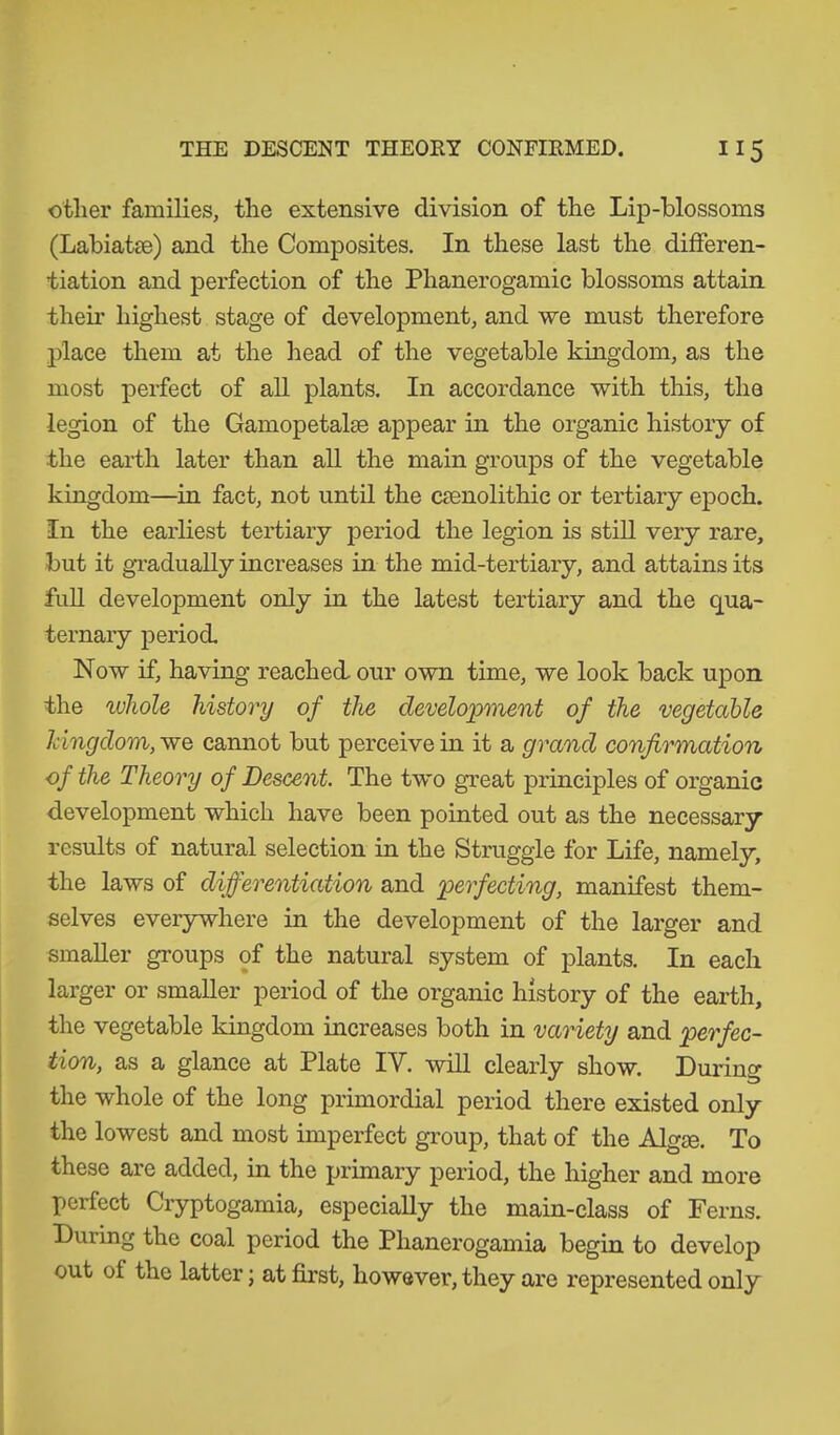 other families, the extensive division of the Lip-blossoms (Labiat?e) and the Composites. In these last the differen- tiation and perfection of the Phanerogamic blossoms attain their highest stage of development, and we must therefore place them at the head of the vegetable kingdom, as the most perfect of all plants. In accordance with this, the legion of the Gamopetake appear in the organic history of the earth later than all the main groups of the vegetable kingdom—in fact, not until the csenolithie or tertiary epoch. In the earliest tertiary period the legion is still very rare, but it gradually increases in the mid-tertiary, and attains its full development only in the latest tertiary and the qua- ternary period. Now if, having reached, our own time, we look back upon the ivhole history of the development of the vegetable kingdom, we cannot but perceive in it a grand confirmation of the Theory of Descent. The two great principles of organic development which have been pointed out as the necessary results of natural selection in the Struggle for Life, namely, the laws of differentiation and perfecting, manifest them- selves everywhere in the development of the larger and smaller groups of the natural system of plants. In each larger or smaller period of the organic history of the earth, the vegetable kingdom increases both in variety and perfec- tion, as a glance at Plate IY. will clearly show. During the whole of the long primordial period there existed only the lowest and most imperfect group, that of the Algae. To these are added, in the primary period, the higher and more perfect Gryptogamia, especially the main-class of Ferns. During the coal period the Plianerogamia begin to develop out of the latter; at first, however, they are represented only