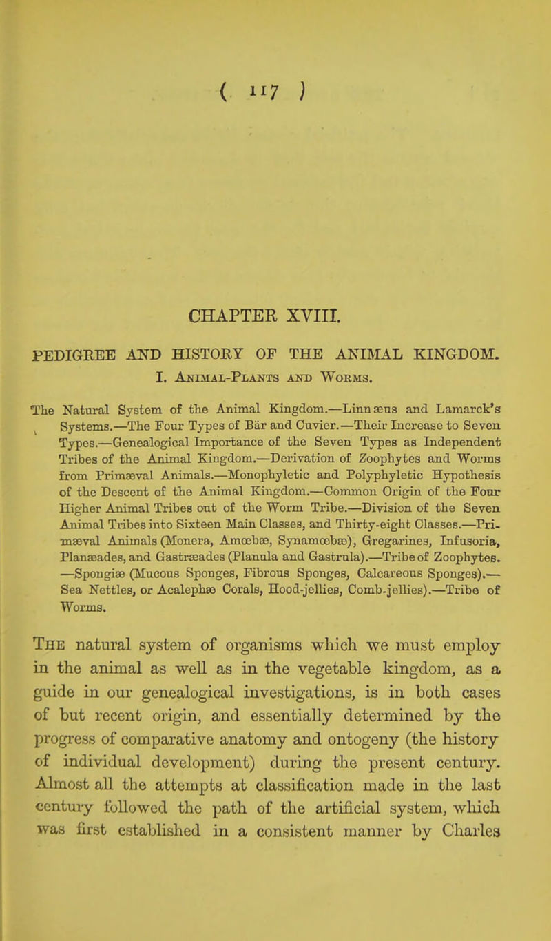 CHAPTER XVIII. PEDIGREE AND HISTORY OF THE ANIMAL KINGDOM. I. Animal-Plants and Wokms. The Natural System of the Animal Kingdom.—Linn ecus and Lamarck’s Systems.—The Four Types of Bär and Cuvier.—Their Increase to Seven Types.—Genealogical Importance of the Seven Types as Independent Tribes of the Animal Kingdom.—Derivation of Zoophytes and Worms from PrimEeval Animals.—Monophyletic and Polyphyletic Hypothesis of the Descent of the Animal Kingdom.—Common Origin of the Four Higher Animal Tribes out of the Worm Tribe.—Division of the Seven Animal Tribes into Sixteen Hain Classes, and Thirty-eight Classes.—Pri- maeval Animals (Monera, Amoebae, Synamoebae), Gregarines, Infusoria, Planaeades, and Gastrseades (Planula and Gastrula).—Tribe of Zoophytes. —Spongiae (Mucous Sponges, Fibrous Sponges, Calcareous Sponges).— Sea Nettles, or Acalephae Corals, Hood-jellies, Comb-jellies).—Tribe of Worms. The natural system of organisms which we must employ in the animal as well as in the vegetable kingdom, as a guide in our genealogical investigations, is in both cases of but recent origin, and essentially determined by the progress of comparative anatomy and ontogeny (the history of individual development) during the present century. Almost all the attempts at classification made in the last century followed the path of the artificial system, which was first established in a consistent manner by Charles