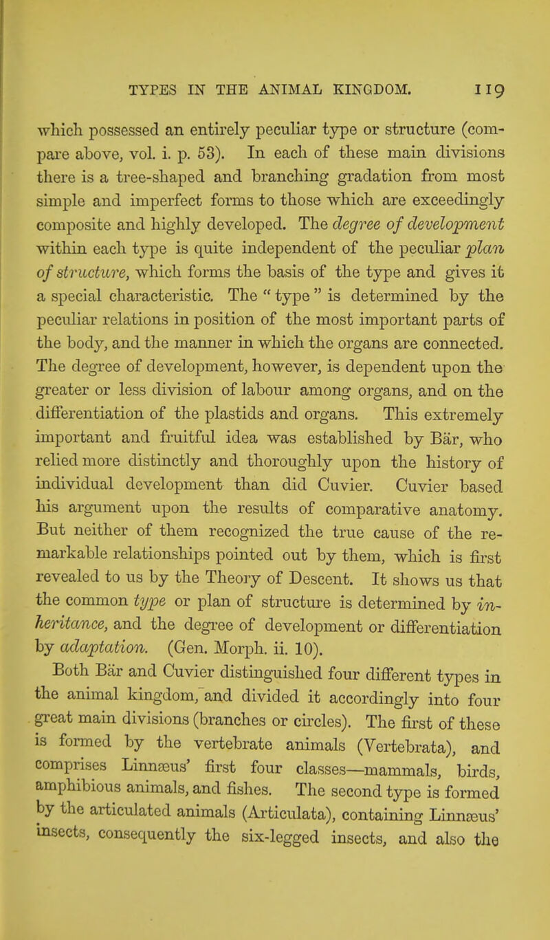 which possessed an entirely peculiar type or structure (com- pare above, vol. i. p. 53). In each of these main divisions there is a tree-shaped and branching gradation from most simple and imperfect forms to those which are exceedingly composite and highly developed. The degree of development within each type is quite independent of the peculiar plan of structure, which forms the basis of the type and gives it a special characteristic. The “ type ” is determined by the peculiar relations in position of the most important parts of the body, and the manner in which the organs are connected. The degree of development, however, is dependent upon the greater or less division of labour among organs, and on the differentiation of the plastids and organs. This extremely important and fruitful idea was established by Bär, who relied more distinctly and thoroughly upon the history of individual development than did Cuvier. Cuvier based his argument upon the results of comparative anatomy. But neither of them recognized the true cause of the re- markable relationships pointed out by them, which is first revealed to us by the Theory of Descent. It shows us that the common type or plan of structure is determined by in- heritance, and the degree of development or differentiation by adaptation. (Gen. Morph, ii. 10). Both Bär and Cuvier distinguished four different types in the animal kingdom, and divided it accordingly into four great main divisions (branches or circles). The first of these is formed by the vertebrate animals (Vertebrata), and comprises Linnaeus’ first four classes—mammals, birds, amphibious animals, and fishes. The second type is formed by the articulated animals (Articulata), containing Linnaeus’ insects, consequently the six-legged insects, and also the