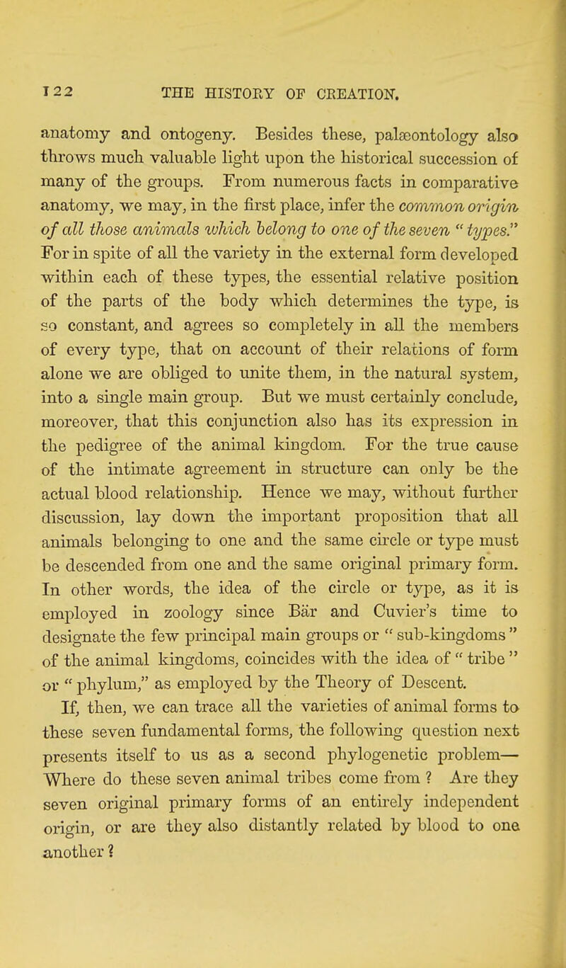 anatomy and ontogeny. Besides these, palaeontology also throws much valuable light upon the historical succession of many of the groups. From numerous facts in comparative anatomy, we may, in the first place, infer the common origin of all those animals which belong to one of the seven “ types!’ For in spite of all the variety in the external form developed within each of these types, the essential relative position of the parts of the body which determines the type, is so constant, and agrees so completely in all the members of every type, that on account of their relations of form alone we are obliged to unite them, in the natural system, into a single main group. But we must certainly conclude, moreover, that this conjunction also has its expression in the pedigree of the animal kingdom. For the true cause of the intimate agreement in structure can only be the actual blood relationship. Hence we may, without further discussion, lay down the important proposition that all animals belonging to one and the same circle or type must be descended from one and the same original primary form. In other words, the idea of the circle or type, as it is employed in zoology since Bär and Cuvier’s time to designate the few principal main groups or “ sub-kingdoms ” of the animal kingdoms, coincides with the idea of “ tribe ” or “ phylum,” as employed by the Theory of Descent. If, then, we can trace all the varieties of animal forms to these seven fundamental forms, the following question next presents itself to us as a second phylogenetic problem— Where do these seven animal tribes come from ? Are they seven original primary forms of an entirely independent origin, or are they also distantly related by blood to one another 1