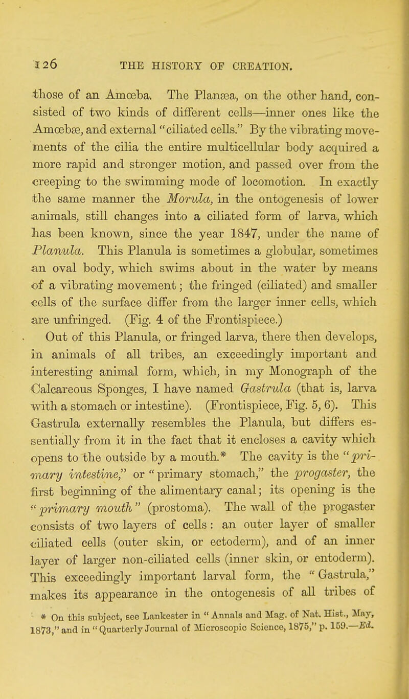 those of an Amoeba. The Plansea, on the other hand, con- sisted of two kinds of different cells—inner ones like the Amoebce, and external “ciliated cells.” By the vibrating move- ments of the cilia the entire multicellular body acquired a more rapid and stronger motion, and passed over from the creeping to the swimming mode of locomotion. In exactly the same manner the Morula, in the ontogenesis of lower animals, still changes into a ciliated form of larva, which has been known, since the year 1847, under the name of Planula. This Planula is sometimes a globular, sometimes an oval body, which swims about in the water by means of a vibrating movement; the fringed (ciliated) and smaller cells of the surface differ from the larger inner cells, which are unfringed. (Fig. 4 of the Frontispiece.) Out of this Planula, or fringed larva, there then develops, in animals of all tribes, an exceedingly important and interesting animal form, which, in my Monograph of the Calcareous Sponges, I have named Gastrula (that is, larva with a stomach or intestine). (Frontispiece, Fig. 5, 6). This Gastrula externally resembles the Planula, but differs es- sentially from it in the fact that it encloses a cavity which opens to the outside by a mouth.* The cavity is the “pri- mary intestine,” or “ primary stomach,” the progaster, the first beginning of the alimentary canal; its opening is the “ primary mouth ” (prostoma). The wall of the progaster consists of two layers of cells: an outer layer of smaller ciliated cells (outer skin, or ectoderm), and of an inner layer of larger non-ciliated cells (inner skin, or entoderm). This exceedingly important larval form, the  Gastrula,” makes its appearance in the ontogenesis of all tribes of * On this subject, see Lankestor in “ Annals and Mag. of Nat. Hist., May, 1873,” and in “Quarterly Journal of Microscopic Science, 1875,” p. 159.—Ed.