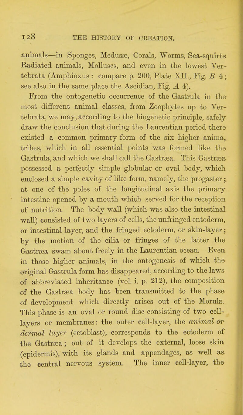 animals—in Sponges, Medusae, Corals, Worms, Sea-squirts Radiated animals. Molluscs, and even in the lowest Ver- tebrata (Amphioxus : compare p. 200, Plate XII., Fig. B 4 • see also in the same place the Ascidian, Fig. A 4). From the ontogenetic occurrence of the Gastrula in the most different animal classes, from Zoophytes up to Ver- tebrata, we may, according to the biogenetic principle, safely draw the conclusion that during the Laurentian period there existed a common primary form of the six higher anima,, tribes, which in all essential points was formed like the Gastrula, and which we shall call the Gastraea. This Gastrsea possessed a perfectly simple globular or oval body, which enclosed a simple cavity of like form, namely, the progaster; at one of the poles of the longitudinal axis the primary intestine opened by a mouth which served for the reception of nutrition. The body wall (which was also the intestinal wall) consisted of two layers of cells, the unfringed entoderm, or intestinal layer, and the fringed ectoderm, or skin-layer; by the motion of the cilia or fringes of the latter the Gastrsea swam about freely in the Laurentian ocean. Even in those higher animals, in the ontogenesis of which the original Gastrula form has disappeared, according to the laws of abbreviated inheritance (vol. i. p. 212), the composition of the Gastrsea body has been transmitted to the phase of development which directly arises out of the Morula. This phase is an oval or round disc consisting of two cell- layers or membranes: the outer cell-layer, the animal or dermal layer (ectoblast), corresponds to the ectoderm of the Gastrsea; out of it develops the external, loose skin (epidermis), with its glands and appendages, as well as the central nervous system. The inner cell-layer, the