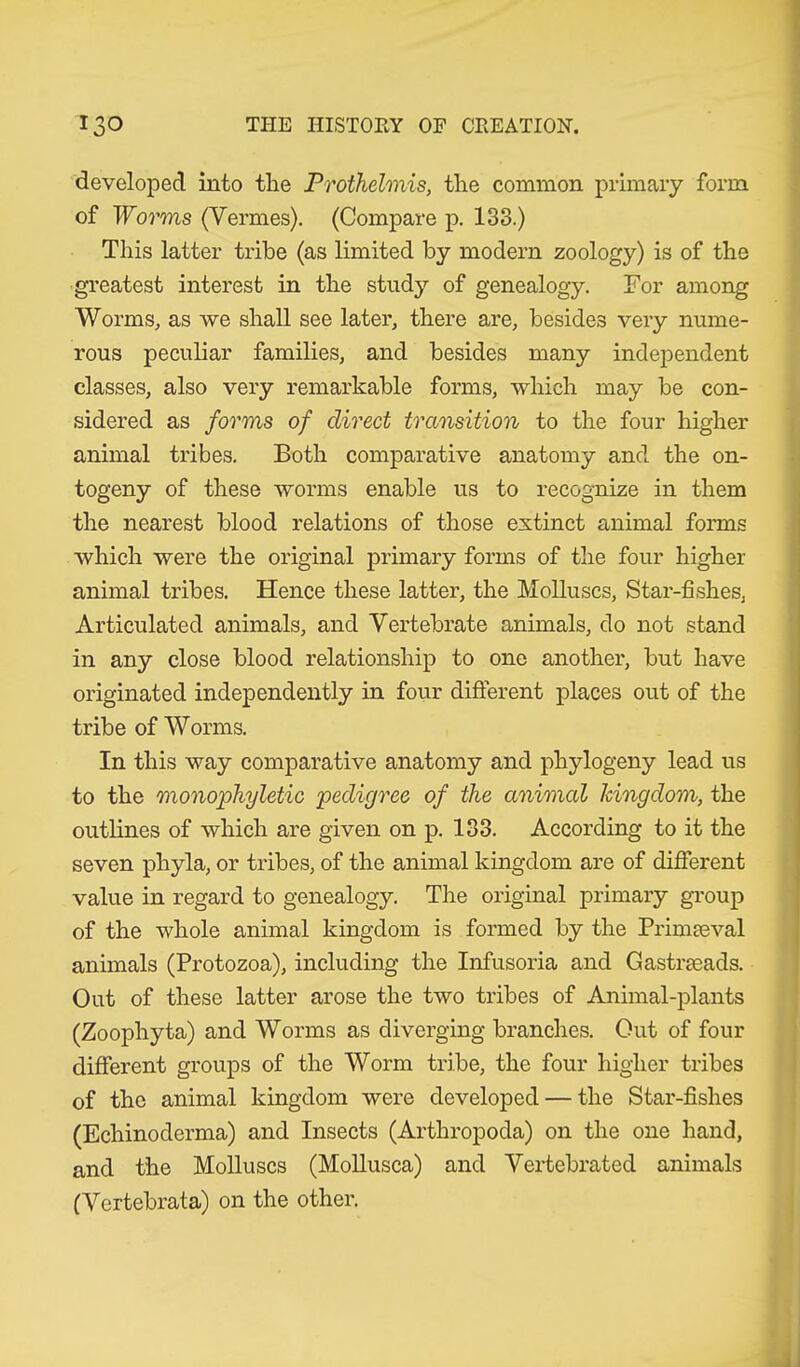 developed into the Prothehnis, the common primary form of Worms (Vermes). (Compare p. 133.) This latter tribe (as limited by modern zoology) is of the greatest interest in the study of genealogy. For among Worms, as we shall see later, there are, besides very nume- rous peculiar families, and besides many independent classes, also very remarkable forms, which may be con- sidered as forms of direct transition to the four higher animal tribes. Both comparative anatomy and the on- togeny of these worms enable us to recognize in them the nearest blood relations of those extinct animal forms which were the original primary forms of the four higher animal tribes. Hence these latter, the Molluscs, Star-fishes, Articulated animals, and Vertebrate animals, do not stand in any close blood relationship to one another, but have originated independently in four different places out of the tribe of Worms. In this way comparative anatomy and phytogeny lead us to the monophyletic pedigree of the animal kingdom, the outlines of which are given on p. 133. According to it the seven phyla, or tribes, of the animal kingdom are of different value in regard to genealogy. The original primary group of the whole animal kingdom is formed by the Primaeval animals (Protozoa), including the Infusoria and Gastrseads. Out of these latter arose the two tribes of Animal-plants (Zoophyta) and Worms as diverging branches. Out of four different groups of the Worm tribe, the four higher tribes of the animal kingdom were developed — the Star-fishes (Echinoderma) and Insects (Arthropoda) on the one hand, and the Molluscs (Mollusca) and Vertebrated animals (Vertebrata) on the other.