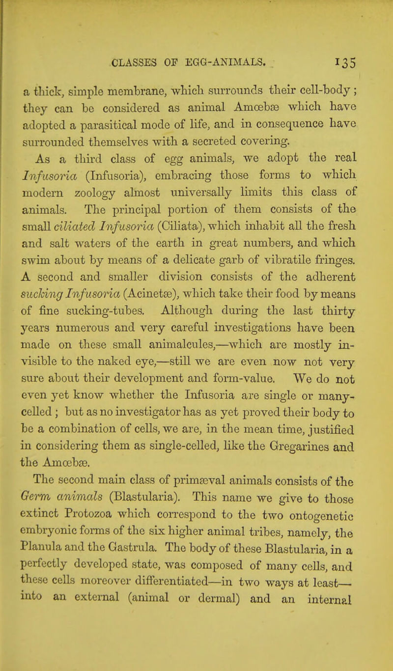 a thick, simple membrane, which surrounds their cell-body ; they can be considered as animal Amcebse which have adopted a parasitical mode of life, and in consequence have surrounded themselves with a secreted covering. As a third class of egg animals, we adopt the real Infusoria (Infusoria), embracing those forms to which modern zoology almost universally limits this class of animals. The principal portion of them consists of the small ciliated Infusoria (Ciliata), which inhabit all the fresh and salt waters of the earth in great numbers, and which swim about by means of a delicate garb of vibratile fringes. A second and smaller division consists of the adherent sucking Inf usoria (Acinetae), which take their food by means of fine sucking-tubes. Although during the last thirty years numerous and very careful investigations have been made on these small animalcules,—which are mostly in- visible to the naked eye,—still we are even now not very sure about their development and form-value. We do not even yet know whether the Infusoria are single or many- celled ; but as no investigator has as yet proved their body to be a combination of cells, we are, in the mean time, justified in considering them as single-celled, like the Gregarines and the Amoebae. The second main class of primaeval animals consists of the Germ animals (Blastularia). This name we give to those extinct Protozoa which correspond to the two ontogenetic embryonic forms of the six higher animal tribes, namely, the Planula and the Gastrula. The body of these Blastularia, in a perfectly developed state, was composed of many cells, and these cells moreover differentiated—in two ways at least— into an external (animal or dermal) and an internal