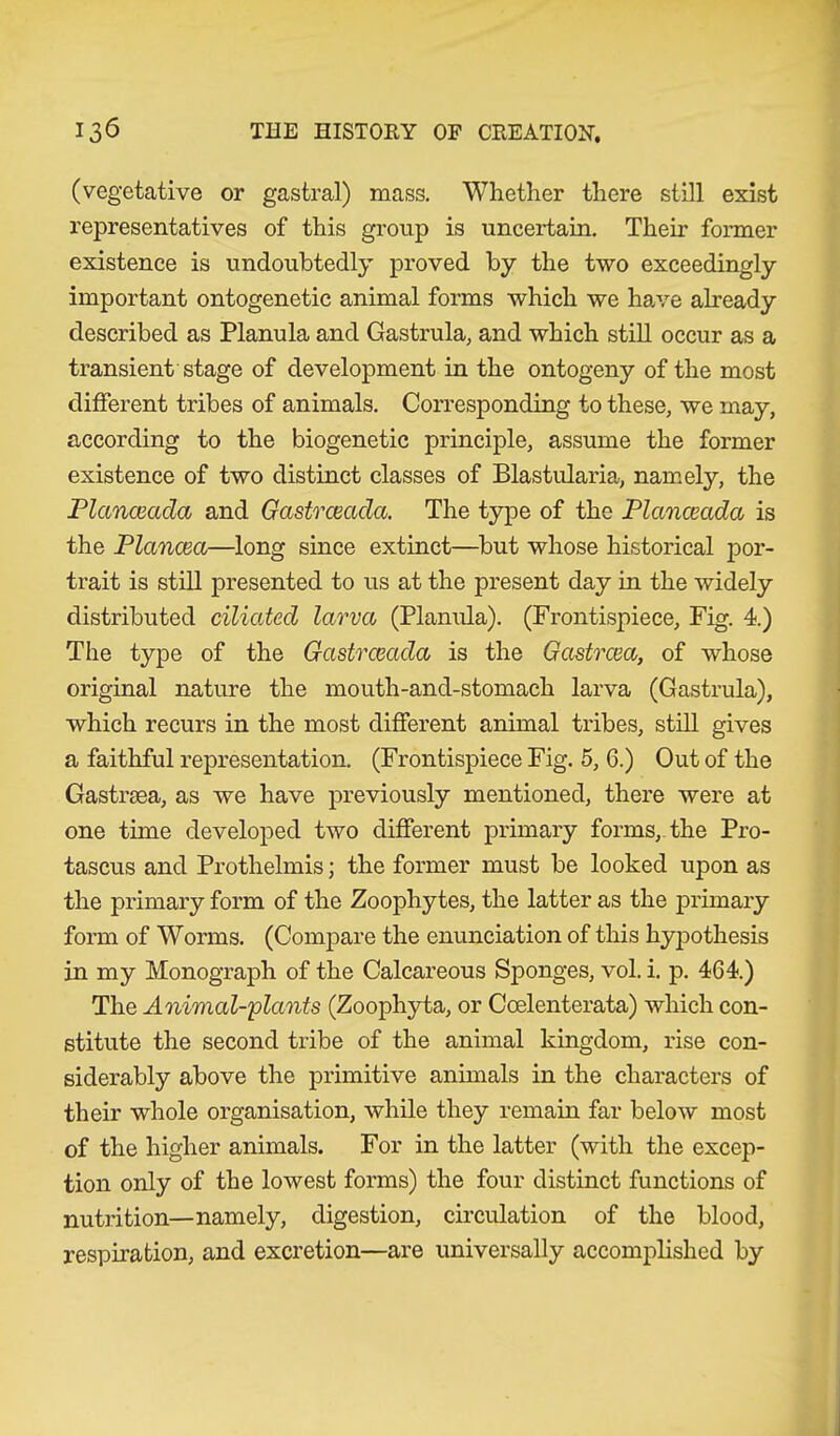 (vegetative or gastral) mass. Whether there still exist representatives of this group is uncertain. Their former existence is undoubtedly proved by the two exceedingly important ontogenetic animal forms which we have already described as Planula and Gastrula, and which still occur as a transient stage of development in the ontogeny of the most different tribes of animals. Corresponding to these, we may, according to the biogenetic principle, assume the former existence of two distinct classes of Blastularia, namely, the Planceada and Gastrceacla. The type of the Planceada is the Planem—long since extinct—but whose historical por- trait is still presented to us at the present day in the widely distributed ciliated larva (Planula). (Frontispiece, Fig. 4.) The type of the Gastrcmda is the Gastrcea, of whose original nature the mouth-and-stomach larva (Gastrula), which recurs in the most different animal tribes, still gives a faithful representation. (Frontispiece Fig. 5, 6.) Out of the Gastrsea, as we have previously mentioned, there were at one time developed two different primary forms, the Pro- tascus and Prothelmis; the former must be looked upon as the primary form of the Zoophytes, the latter as the primary form of Worms. (Compare the enunciation of this hypothesis in my Monograph of the Calcareous Sponges, vol. i. p. 464.) The Animal-plants (Zoophyta, or Ccelenterata) which con- stitute the second tribe of the animal kingdom, rise con- siderably above the primitive animals in the characters of their whole organisation, while they remain far below most of the higher animals. For in the latter (with the excep- tion only of the lowest forms) the four distinct functions of nutrition—namely, digestion, circulation of the blood, respiration, and excretion—are universally accomplished by