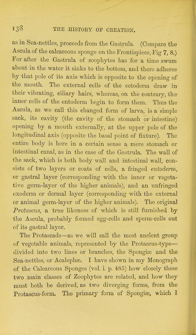 as in Sea-nettles, proceeds from the Gastrula. (Compare ther Ascula of the calcareous sponge on the Frontispiece, Fig 7, 8.) For after the Gastrula of zoophytes has for a time swum about in the water it sinks to the bottom, and there adheres by that pole of its axis which is opposite to the opening of the mouth. The external cells of the ectoderm draw in their vibrating, ciliary hairs, whereas, on the contrary, the inner cells of the entoderm begin to form them. Thus the Ascula, as we call this changed form of larva, is a simple sack, its cavity (the cavity of the stomach or intestine) opening by a mouth externally, at the upper pole of the longitudinal axis (opposite the basal point of fixture). The entire body is here in a certain sense a mere stomach or intestinal canal, as in the case of the Gastrula. The wall of the sack, which is both body wall and intestinal wall, con- sists of two layers or coats of cells, a fringed entoderm, or gastral layer (corresponding with the inner or vegeta- tive germ-layer of the higher animals), and an unfringed exoderm or dermal layer (corresponding with the external or animal germ-layer of the higher animals). The original Protascus, a true likeness of which is still furnished by the Ascula, probably formed egg-cells and sperm-cells out of its gastral layer. The Protascads—as we will call the most ancient group of vegetable animals, represented by the Protascus-type— divided into two lines or branches, the Spongke and the Sea-nettles, or Acalephse. I have shown in my Monograph of the Calcareous Sponges (vol. i. p. 485) how closely these two main classes of Zoophytes are related, and how they must both be derived, as two diverging forms, from the Protascus-form. The primary form of Spongise, which I