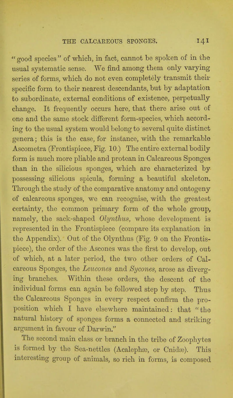 “ good species ” of which, in fact, cannot he spoken of in the usual systematic sense. We find among them only varying series of forms, which do not even completely transmit their specific form to their nearest descendants, hut by adaptation to subordinate, external conditions of existence, perpetually change. It frequently occurs here, that there arise out of one and the same stock different form-species, which accord- ing to the usual system would belong to several quite distinct genera; this is the case, for instance, with the remarkable Ascometra (Frontispiece, Fig. 10.) The entire external bodily form is much more pliable and protean in Calcareous Sponges than in the silicious sponges, which are characterized by possessing silicious spicula, forming a beautiful skeleton. Through the study of the comparative anatomy and ontogeny of calcareous sponges, we can recognise, with the greatest certainty, the common primary form of the whole group, namely, the sack-shaped Olynthus, whose development is represented in the Frontispiece (compare its explanation in the Appendix). Out of the Olynthus (Fig. 9 on the Frontis- piece), the order of the Ascones was the first to develop, out of which, at a later period, the two other orders of Cal- careous Sponges, the Leucones and Sycones, arose as diverg- ing branches. Within these orders, the descent of the individual forms can again be followed step by step. Thus the Calcareous Sponges in every respect confirm the pro- position which I have elsewhere maintained: that “the natural history of sponges forms a connected and striking argument in favour of Darwin.” The second main class or branch in the tribe of Zoophytes is formed by the Sea-nettles (Acalephse, or Cnidse). This interesting group of animals, so rich in forms, is composed
