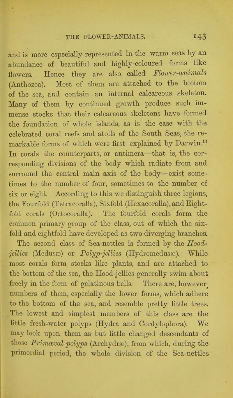 and is more especially represented in tlie warm seas by an abundance of beautiful and highly-coloured forms like flowers. Hence they are also called Floivev-aniincils (Anthozoa). Most of them are attached to the bottom of the sea, and contain an internal calcareous skeleton. Many of them by continued growth produce such im- mense stocks that their calcareous skeletons have formed the foundation of whole islands, as is the case with the celebrated coral reefs and atolls of the South Seas, the re- markable forms of which were first explained by Darwin.13 In corals the counterparts, or antimera—that is, the cor- responding divisions of the body which radiate from and surround the central main axis of the body—exist some- times to the number of four, sometimes to the number of six or eight. According to this we distinguish three legions, the Fourfold (Tetracoralla), Sixfold (Hexacoralla), and Eight- fold corals (Octocoralla). The fourfold corals form the common primary group of the class, out of which the six- fold and eightfold have developed as two diverging branches. The second class of Sea-nettles is formed by the Hood- jellies (Medusae) or Polyp-jellies (Hydromedusae). While most corals form stocks like plants, and are attached to the bottom of the sea, the Hood-jellies generally swim about freely in the form of gelatinous bells. There are, however numbers of them, especially the lower forms, which adhere to the bottom of the sea, and resemble pretty little trees. , The lowest and simplest members of this class are the little fresh-water polyps (Hydra and Cordylophora). We may look upon them as but little changed descendants of those Primceval polyps (Archydrce), from which, during the primordial period, the whole division of the Sea-nettles