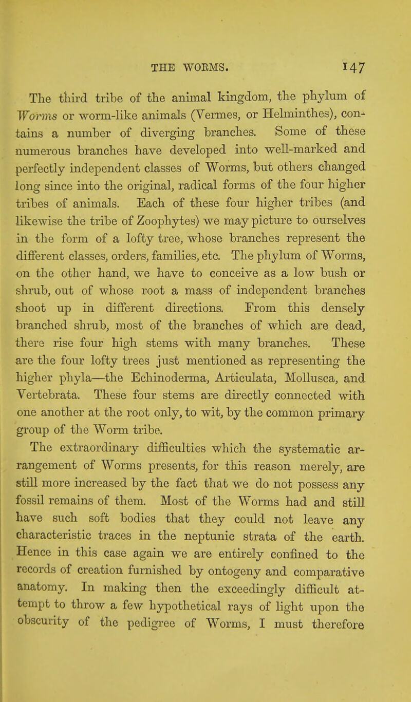 The third tribe of the animal kingdom, the phylum of Worms or worm-like animals (Vermes, or Helminthes), con- tains a number of diverging branches. Some of these numerous branches have developed into well-marked and perfectly independent classes of Worms, but others changed long since into the original, radical forms of the four higher tribes of animals. Each of these four higher tribes (and likewise the tribe of Zoophytes) we may picture to ourselves in the form of a lofty tree, whose branches represent the different classes, orders, families, etc. The phylum of Worms, on the other hand, we have to conceive as a low bush or shrub, out of whose root a mass of independent branches shoot up in different directions. From this densely branched shrub, most of the branches of which are dead, there rise four high stems with many branches. These are the four lofty trees just mentioned as representing the higher phyla—the Echinoderma, Articulata, Mollusca, and. Vertebrata. These four stems are directly connected with one another at the root only, to wit, by the common primary group of the Worm tribe. The extraordinary difficulties which the systematic ar- rangement of Worms presents, for this reason merely, are still more increased by the fact that we do not possess any fossil remains of them. Most of the Worms had and still have such soft bodies that they could not leave any characteristic traces in the neptunic strata of the earth. Hence in this case again we are entirely confined to the records of creation furnished by ontogeny and comparative anatomy. In making then the exceedingly difficult at- tempt to throw a few hypothetical rays of light upon the obscurity of the pedigree of Worms, I must therefore