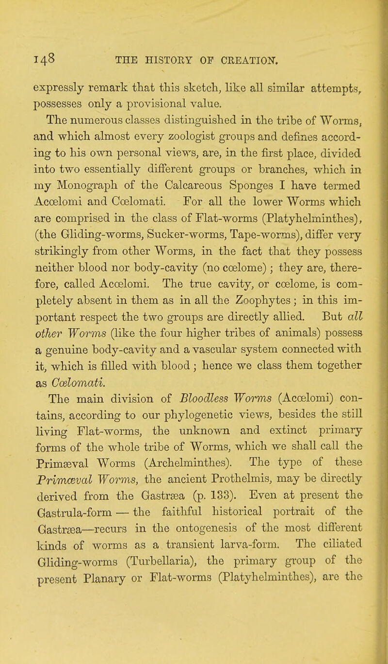 expressly remark that this sketch, like all similar attempts, possesses only a provisional value. The numerous classes distinguished in the tribe of Worms, and which almost every zoologist groups and defines accord- ing to his own personal views, are, in the first place, divided into two essentially different groups or branches, which in my Monograph of the Calcareous Sponges I have termed Acoelomi and Coelomati. For all the lower Worms which are comprised in the class of Flat-worms (Platyhelminthes), (the Gliding-worms, Sucker-worms, Tape-worms), differ very strikingly from other Worms, in the fact that they possess neither blood nor body-cavity (no coelome); they are, there- fore, called Acoelomi. The true cavity, or coelome, is com- pletely absent in them as in all the Zoophytes ; in this im- portant respect the two groups are directly allied. But all other Worms (like the four higher tribes of animals) possess a genuine body-cavity and a vascular system connected with it, which is filled with blood ; hence we class them together as Coelomati. The main division of Bloodless Woimis (Acoelomi) con- tains, according to our phylogenetic views, besides the still living Flat-worms, the unknown and extinct primary forms of the whole tribe of Worms, which we shall call the Primaeval Worms (Archelmintlies). The type of these Primceval Worms, the ancient Prothelmis, may be directly derived from the Gastrsea (p. 133). Even at present the Gastrula-form — the faithful historical portrait of the Gastraea—recurs in the ontogenesis of the most different lands of worms as a transient larva-form. The ciliated Gliding-worms (Turbellaria), the primary group of the present Planary or Flat-worms (Platyhelminthes), are the