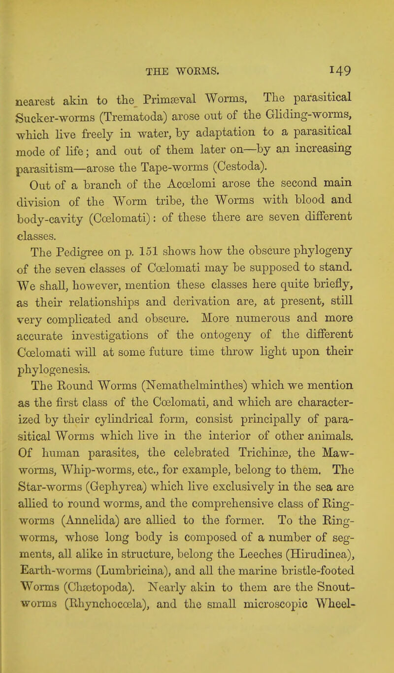 nearest akin to the Primaeval Worms, The parasitical Suck er-worms (Trematoda) arose out of the Gliding-worms, which live freely in water, by adaptation to a parasitical mode of life; and out of them later on—by an increasing parasitism—arose the Tape-worms (Cestoda). Out of a branch of the Acoelomi arose the second main division of the Worm tribe, the Worms with blood and body-cavity (Coelomati): of these there are seven different classes. The Pedigree on p. 151 shows how the obscure phylogeny of the seven classes of Coelomati may be supposed to stand. We shall, however, mention these classes here quite briefly, as their relationships and derivation are, at present, still very complicated and obscure. More numerous and more accurate investigations of the ontogeny of the different Coelomati will at some future time throw light upon their phylogenesis. The Pound Worms (Nemathelminthes) which we mention as the first class of the Coelomati, and which are character- ized by their cylindrical form, consist principally of para- sitical Worms which live in the interior of other animals. Of human parasites, the celebrated Trichinse, the Maw- worms, Whip-worms, etc., for example, belong to them. The Star-worms (Gephyrea) which live exclusively in the sea are allied to round worms, and the comprehensive class of Ping- worms (Annelida) are allied to the former. To the Ping- worms, whose long body is composed of a number of seg- ments, all alike in structure, belong the Leeches (Hirudinea), Earth-worms (Lumbricina), and all the marine bristle-footed Worms (Chsetopoda). Nearly akin to them are the Snout- worms (Pdiynchocoela), and the small microscopic Wheel-