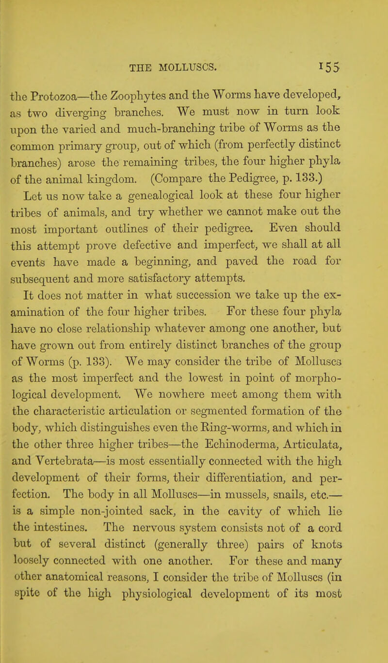 the Protozoa—the Zoophytes and the Worms have developed, as two diverging branches. We must now in turn look upon the varied and much-branching tribe of Worms as the common primary group, out of which (from perfectly distinct branches) arose the remaining tribes, the four higher phyla of the animal kingdom. (Compare the Pedigree, p. 133.) Let us now take a genealogical look at these four higher tribes of animals, and try whether we cannot make out the most important outlines of their pedigree. Even should this attempt prove defective and imperfect, we shall at all events have made a beginning, and paved the road for subsequent and more satisfactory attempts. It does not matter in what succession we take up the ex- amination of the four higher tribes. For these four phyla have no close relationship whatever among one another, but have grown out from entirely distinct branches of the group of Worms (p. 133). We may consider the tribe of Molluscs as the most imperfect and the lowest in point of morpho- logical development. We nowhere meet among them with the characteristic articulation or segmented formation of the body, which distinguishes even the King-worms, and which in the other three higher tribes—the Echinoderma, Articulata, and Vertebrata—is most essentially connected with the high development of their forms, their differentiation, and per- fection. The body in all Molluscs—in mussels, snails, etc.— is a simple non-jointed sack, in the cavity of which lie the intestines. The nervous system consists not of a cord but of several distinct (generally three) pairs of knots loosely connected with one another. For these and many other anatomical reasons, I consider the tribe of Molluscs (in spite of the high physiological development of its most
