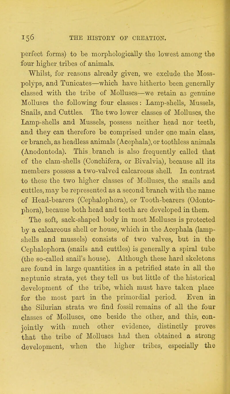 perfect forms) to be morphologically the lowest among the four higher tribes of animals. Whilst, for reasons already given, we exclude the Moss- polyps, and Tunicates—which have hitherto been generally classed with the tribe of Molluscs—we retain as genuine Molluscs the following four classes: Lamp-shells, Mussels, Snails, and Cuttles. The two lower classes of Molluscs, the Lamp-shells and Mussels, possess neither head nor teeth, and they can therefore be comprised under one main class, or branch, as headless animals (Acephala), or toothless animals (Anodontoda). This branch is also frequently called that of the clam-shells (Conchifera, or Bivalvia), because all its members possess a two-valved calcareous shell. In contrast to these the two higher classes of Molluscs, the snails and cuttles, may be represented as a second branch with the name of Head-bearers (Cephalophora), or Tooth-bearers (Odonto- phora), because both head and teeth are developed in them. The soft, sack-shaped body in most Molluscs is protected by a calcareous shell or house, which in the Acephala (lamp- shells and mussels) consists of two valves, but in the Cephalophora (snails and cuttles) is generally a spiral tube (the so-called snail’s house). Although these hard skeletons are found in large quantities in a petrified state in all the neptunic strata, yet they tell us but little of the historical development of the tribe, which must have taken place for the most part in the primordial period. Even in the Silurian strata we find fossil remains of all the four classes of Molluscs, one beside the other, and this, con- jointly with much other evidence, distinctly proves that the tribe of Molluscs had then obtained a strong- development, when the higher tribes, especially the