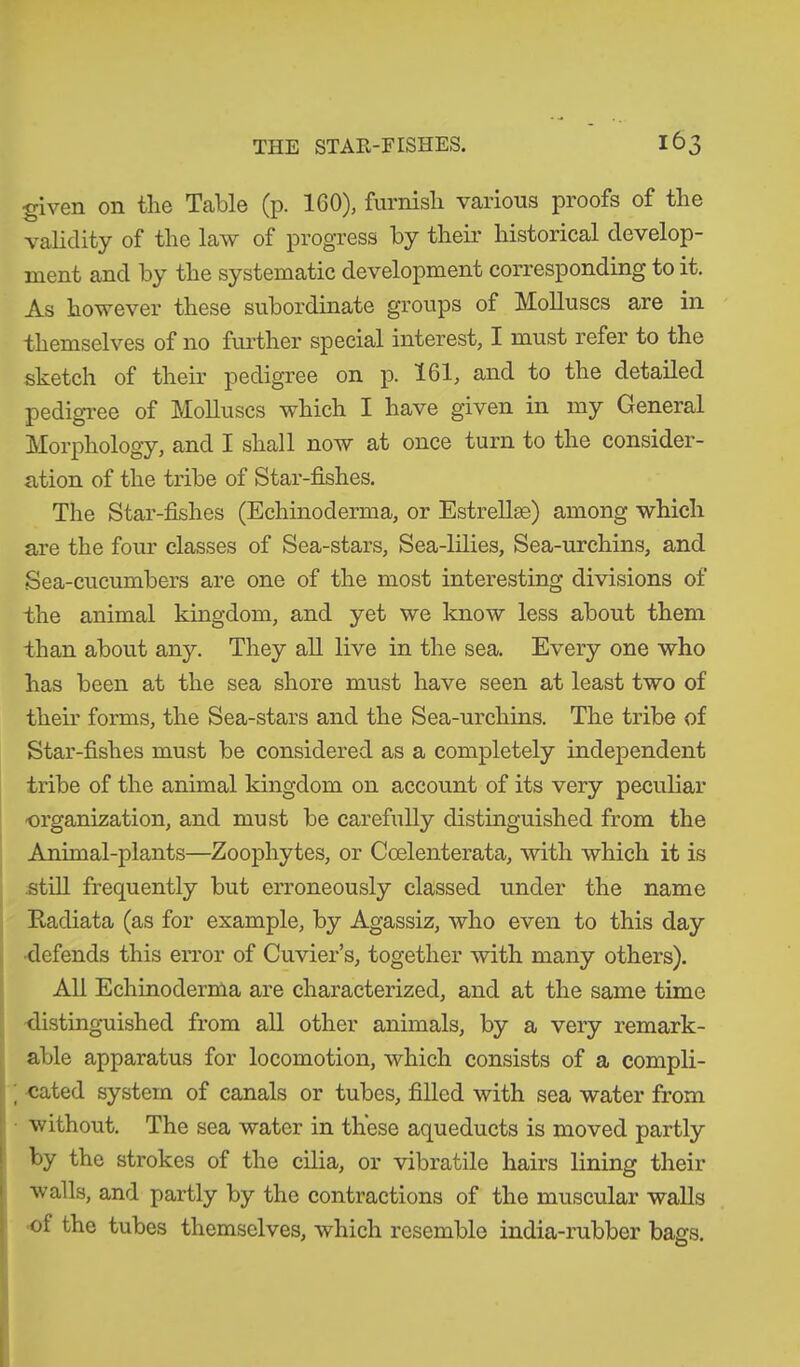 given on the Table (p. 160), furnish various proofs of the validity of the law of progress by their historical develop- ment and by the systematic development corresponding to it. As however these subordinate groups of Molluscs are in themselves of no further special interest, I must refer to the sketch of their pedigree on p. 161, and to the detailed pedigree of Molluscs which I have given in my General Morphology, and I shall now at once turn to the consider- ation of the tribe of Star-fishes. The Star-fishes (Echinoderma, or Estrellse) among which are the four classes of Sea-stars, Sea-lilies, Sea-urchins, and Sea-cucumbers are one of the most interesting divisions of the animal kingdom, and yet we know less about them than about any. They all live in the sea. Every one who has been at the sea shore must have seen at least two of them forms, the Sea-stars and the Sea-urchins. The tribe of Star-fishes must be considered as a completely independent tribe of the animal kingdom on account of its very peculiar organization, and must be carefully distinguished from the Annual-plants—Zoophytes, or Ccelenterata, ■with which it is still frequently but erroneously classed under the name Radiata (as for example, by Agassiz, who even to this day ■defends this error of Cuvier’s, together with many others). All Echinoderma are characterized, and at the same time ■distinguished from all other animals, by a very remark- able apparatus for locomotion, which consists of a compli- ; cated system of canals or tubes, filled with sea water from without. The sea water in these aqueducts is moved partly by the strokes of the cilia, or vibratile hairs lining their walls, and partly by the contractions of the muscular walls of the tubes themselves, which resemble india-rubber bags.
