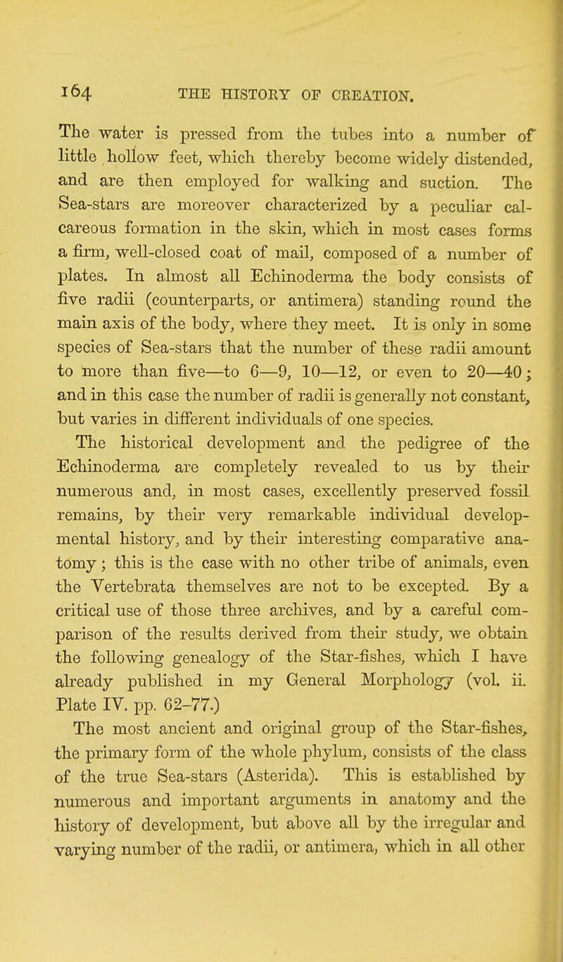 The water is pressed from the tubes into a number of little hollow feet, which thereby become widely distended, and are then employed for walking and suction. The Sea-stars are moreover characterized by a peculiar cal- careous formation in the skin, which in most cases forms a firm, well-closed coat of mail, composed of a number of plates. In almost all Echinoderma the body consists of five radii (counterparts, or antimera) standing round the main axis of the body, where they meet. It is only in some species of Sea-stars that the number of these radii amount to more than five—to 6—9, 10—12, or even to 20—40 ; and in this case the number of radii is generally not constant, but varies in different individuals of one species. The historical development and the pedigree of the Echinoderma are completely revealed to us by their numerous and, in most cases, excellently preserved fossil remains, by their very remarkable individual develop- mental history, and by their interesting comparative ana- tomy ; this is the case with no other tribe of animals, even the Yertebrata themselves are not to be excepted. By a critical use of those three archives, and by a careful com- parison of the results derived from their study, we obtain the following genealogy of the Star-fishes, which I have already published in my General Morphology (vol. ii. Plate IV. pp. 62-77.) The most ancient and original group of the Star-fishes, the primary form of the whole phylum, consists of the class of the true Sea-stars (Asterida). This is established by numerous and important arguments in anatomy and the history of development, but above all by the irregular and varying number of the radii, or antimera, which in all other