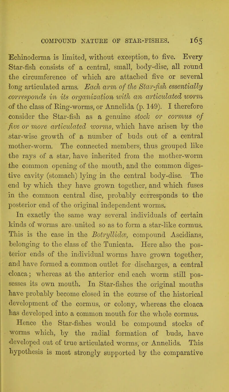 Echinoderma is limited, without exception, to five. Every Star-fish consists of a central, small, body-disc, all round the circumference of which are attached five or several long articulated arms. Each arm of the Star-fish essentially corresponds in its organization with an articulated worm of the class of Ring-worms, or Annelida (p. 149). I therefore consider the Star-fish as a genuine stoch or cormus of five or more articulated worms, which have arisen by the star-wise growth of a number of buds out of a central mother-worm. The connected members, thus grouped like the rays of a star, have inherited from the mother-worm the common opening of the mouth, and the common diges- tive cavity (stomach) lying in the central body-disc. The end by which they have grown together, and which fuses in the common central disc, probably corresponds to the posterior end of the original independent worms. In exactly the same way several individuals of certain kinds of worms are united so as to form a star-like cormus. This is the case in the Botryllidce, compound Ascidians, belonging to the class of the Tunicata. Here also the pos- terior ends of the individual worms have grown together, and have formed a common outlet for discharges, a central cloaca; whereas at the anterior end each worm still pos- sesses its own mouth. In Star-fishes the original mouths have probably become closed in the course of the historical development of the cormus, or colony, whereas the cloaca has developed into a common mouth for the whole cormus. Hence the Star-fishes would be compound stocks of worms which, by the radial formation of buds, have developed out of true articulated worms, or Annelids. This hypothesis is most strongly supported by the comparative