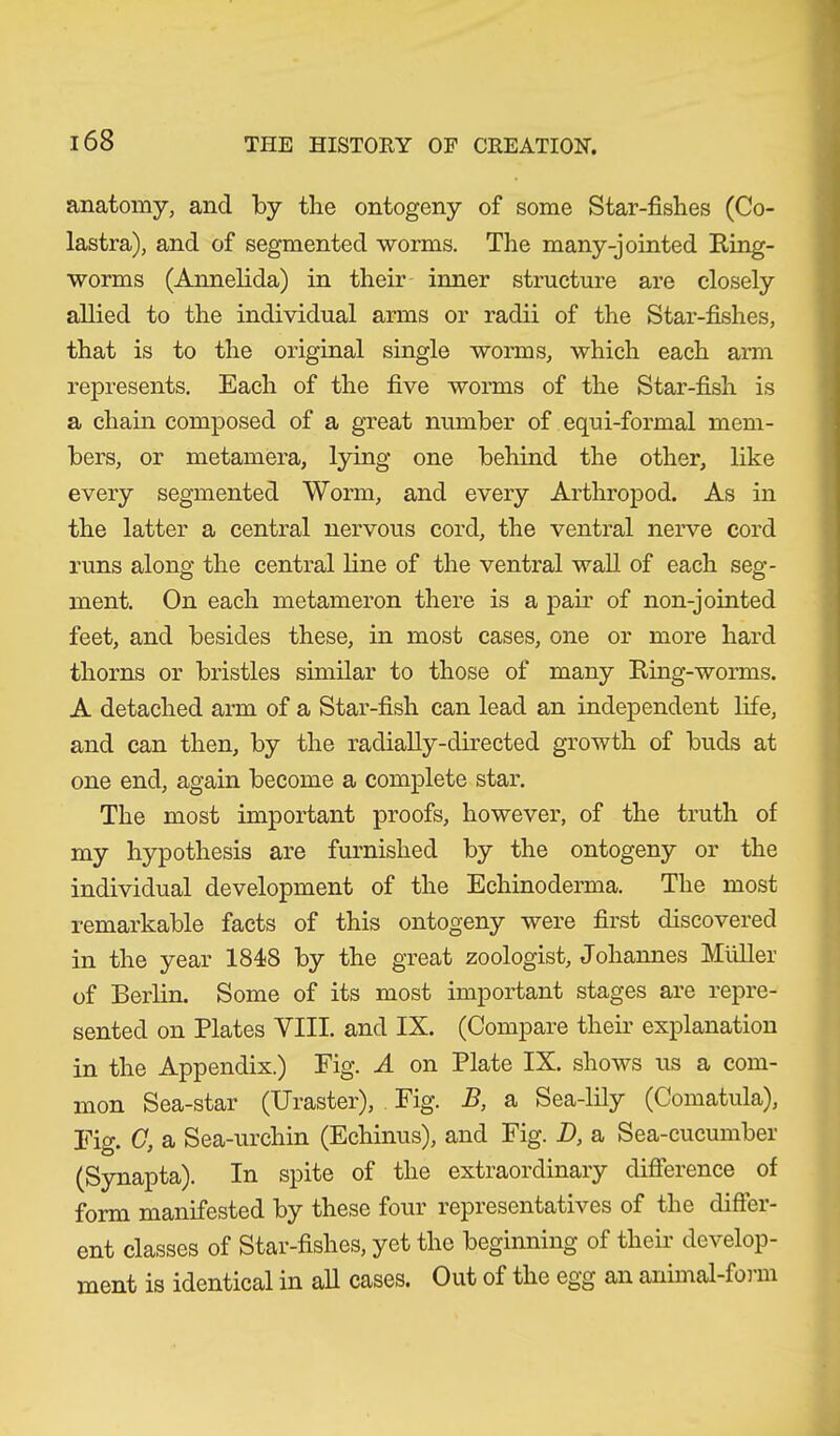 anatomy, and by the ontogeny of some Star-fishes (Co- lastra), and of segmented worms. The many-jointed Ring- worms (Annelida) in their inner structure are closely allied to the individual arms or radii of the Star-fishes, that is to the original single worms, which each arm represents. Each of the five worms of the Star-fish is a chain composed of a great number of equi-formal mem- bers, or metamera, lying one behind the other, like every segmented Worm, and every Arthropod. As in the latter a central nervous cord, the ventral nerve cord runs along the central line of the ventral wall of each seg- ment. On each metameron there is a pair of non-jointed feet, and besides these, in most cases, one or more hard thorns or bristles similar to those of many Ring-worms. A detached arm of a Star-fish can lead an independent life, and can then, by the radially-directed growth of buds at one end, again become a complete star. The most important proofs, however, of the truth of my hypothesis are furnished by the ontogeny or the individual development of the Echinodenna. The most remarkable facts of this ontogeny were first discovered in the year 1848 by the great zoologist, Johannes Müller of Berlin. Some of its most important stages are repre- sented on Plates VIII. and IX. (Compare their explanation in the Appendix.) Fig. A on Plate IX. shows us a com- mon Sea-star (Uraster), Fig. B, a Sea-lily (Comatula), Fig. C, a Sea-urchin (Echinus), and Fig. D, a Sea-cucumber (Synapta). In spite of the extraordinary difference of form manifested by these four representatives of the differ- ent classes of Star-fishes, yet the beginning of their develop- ment is identical in all cases. Out of the egg an animal-form