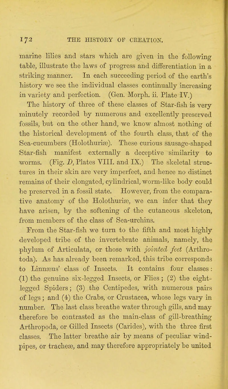 marine lilies and stars which are given in the following table, illustrate the laws of progress and differentiation in a striking manner. In each succeeding period of the earth’s history we see the individual classes continually increasing in variety and perfection. (Gen. Morph, ii. Plate IY.) The history of three of these classes of Star-fish is very minutely recorded by numerous and excellently preserved fossils, but on the other hand, we know almost nothing of the historical development of the fourth class, that of the Sea-cucumbers (Holothuriae). These curious sausage-shaped Star-fish manifest externally a deceptive similarity to worms. (Fig. D, Plates VIII. and IX.) The skeletal struc- tures in their skin are very imperfect, and hence no distinct remains of their elongated, cylindrical, worm-like body could be preserved in a fossil state. However, from the compara- tive anatomy of the Holothuriae, we can infer that they have arisen, by the softening of the cutaneous skeleton, from members of the class of Sea-urchins. From the Star-fish we turn to the fifth and most highly developed tribe of the invertebrate animals, namely, the phylum of Articulata, or those with jointed feet (Arthro- toda). As has already been remarked, this tribe corresponds to Linnaeus’ class of Insects. It contains four classes: (1) the genuine six-legged Insects, or Flies; (2) the eight- legged Spiders; (3) the Centipedes, with numerous pairs of legs; and (4) the Crabs, or Crustacea, whose legs vary in number. The last class breathe water through gills, and may therefore be contrasted as the main-class of gill-breathing Arthropoda, or Gilled Insects (Carides), with the three first classes. The latter breathe air by means of peculiar wind- pipes, or tracheae, and may therefore appropriately be united