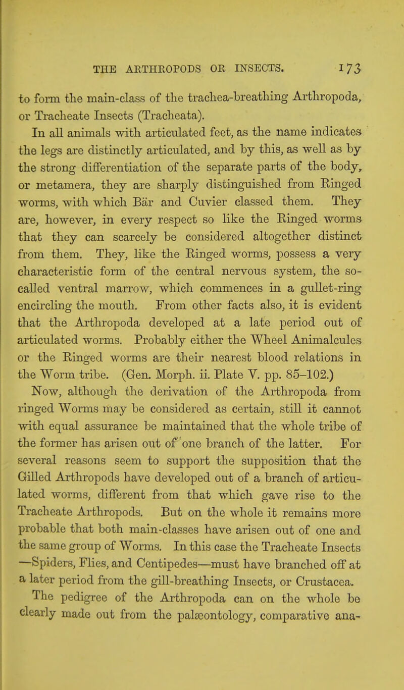 to form the main-class of the trachea-breathing Arthropoda, or Tracheate Insects (Tracheata). In all animals with articulated feet, as the name indicates the legs are distinctly articulated, and by this, as well as by the strong differentiation of the separate parts of the body, or metamera, they are sharply distinguished from Ringed worms, with which Bär and Cuvier classed them. They are, however, in every respect so like the Ringed worms that they can scarcely be considered altogether distinct from them. They, like the Ringed worms, possess a very characteristic form of the central nervous system, the so- called ventral marrow, which commences in a gullet-ring encircling the mouth. From other facts also, it is evident that the Arthropoda developed at a late period out of articulated worms. Probably either the Wheel Animalcules or the Ringed worms are their nearest blood relations in the Worm tribe. (Gen. Morph, ii. Plate Y. pp. 85-102.) Now, although the derivation of the Arthropoda from ringed Worms may be considered as certain, still it cannot with equal assurance be maintained that the whole tribe of the former has arisen out of one branch of the latter. For several reasons seem to support the supposition that the Gilled Arthropods have developed out of a branch of articu- lated worms, different from that which gave rise to the Tracheate Arthropods. But on the whole it remains more probable that both main-classes have arisen out of one and the same group of Worms. In this case the Tracheate Insects Spiders, Flies, and Centipedes—must have branched off’ at a later period from the gill-breathing Insects, or Crustacea. The pedigree of the Arthropoda can on the whole bo clearly made out from the palaeontology, comparative ana-