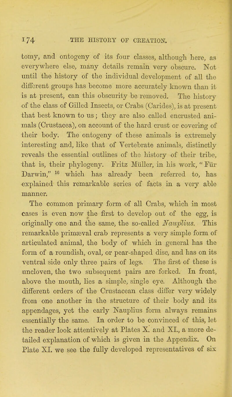 tomy, and ontogeny of its four classes, although here, as everywhere else, many details remain very obscure. Not until the history of the individual development of all the different groups has become more accurately known than it is at present, can this obscurity be removed. The history of the class of Gilled Insects, or Crabs (Carides), is at present that best known to us; they are also called encrusted ani- mals (Crustacea), on account of the hard crust or covering of their body. The ontogeny of these animals is extremely interesting and, like that of Vertebrate animals, distinctly reveals the essential outlines of the history of their tribe, that is, their phylogeny. Fritz Muller, in his work, “ Für Darwin/’ 16 which has already been referred to, has explained this remarkable series of facts in a very able manner. The common primary form of all Crabs, which in most cases is even now the first to develop out of the egg, is originally one and the same, the so-called Nauplius. This remarkable primaeval crab represents a very simple form of articulated animal, the body of which in general has the form of a roundish, oval, or pear-shaped disc, and has on its ventral side only three pairs of legs. The first of these is uncloven, the two subsequent pairs are forked. In front, above the mouth, lies a simple, single eye. Although the different orders of the Crustacean class differ very widely from one another in the structure of their body and its appendages, yet the early Nauplius form always remains essentially the same. In order to be convinced of this, let the reader look attentively at Plates X. and XI., a more de- tailed explanation of which is given in the Appendix. On Plate XI. we see the fully developed representatives of six