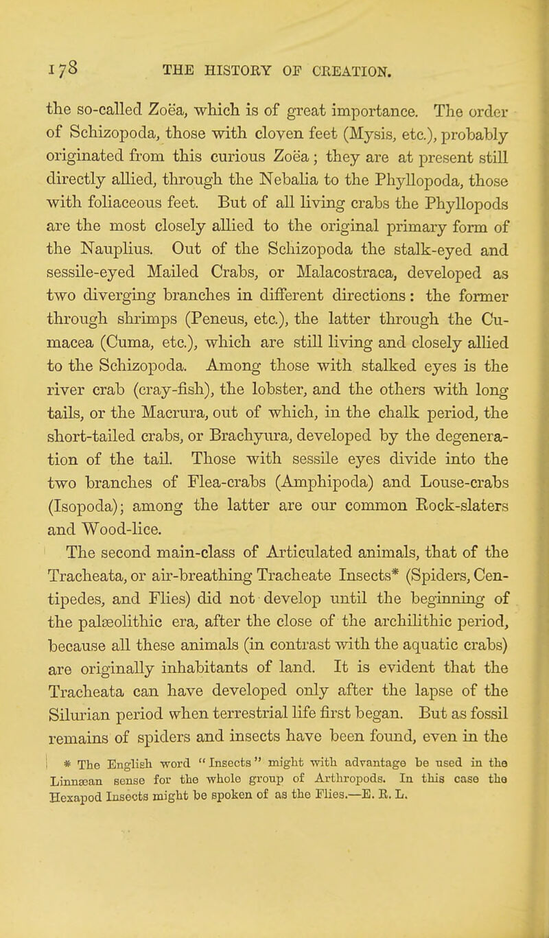 the so-called Zoea, which is of great importance. The order of Schizopoda, those with cloven feet (Mysis, etc.), probably originated from this curious Zoea; they are at present still directly allied, through the Nebalia to the Phyllopoda, those with foliaceous feet. But of all living crabs the Phyllopods are the most closely allied to the original primary form of the Nauplius. Out of the Schizopoda the stalk-eyed and sessile-eyed Mailed Crabs, or Malacostraca, developed as two diverging branches in different directions: the former through shrimps (Peneus, etc.), the latter through the Cu- macea (Cuma, etc.), which are still living and closely allied to the Schizopoda, Among those with stalked eyes is the river crab (cray-fish), the lobster, and the others with long tails, or the Macrura, out of which, in the chalk period, the short-tailed crabs, or Brachyura, developed by the degenera- tion of the tail. Those with sessile eyes divide into the two branches of Flea-crabs (Amphipoda) and Louse-crabs (Isopoda); among the latter are our common Rock-slaters and Wood-lice. The second main-class of Articulated animals, that of the Tracheata, or air-breathing Tracheate Insects* (Spiders, Cen- tipedes, and Flies) did not develop until the beginning of the palaeolithic era, after the close of the archilithic period, because all these animals (in contrast with the aquatic crabs) are originally inhabitants of land. It is evident that the Tracheata can have developed only after the lapse of the Silurian period when terrestrial life first began. But as fossil remains of spiders and insects have been found, even in the i * The English word “ Insects ” might with advantage be used in the Linnacan sense for the whole group of Arthropods. In this case the Hexapod Insects might be spoken of as the Flies.—E. R. L.