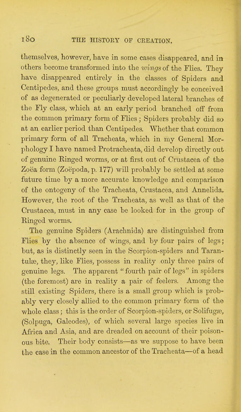 themselves, however, have in some cases disappeared, and in others become transformed into the vnngs of the Flies. They have disappeared entirely in the classes of Spiders and Centipedes, and these groups must accordingly be conceived of as degenerated or peculiarly developed lateral branches of the Fly class, which at an early period branched off from the common primary form of Flies ; Spiders probably did so at an earlier period than Centipedes. Whether that common primary form of all Tracheata, which in my General Mor- phology I have named Protracheata, did develop directly out of genuine Kinged worms, or at first out of Crustacea of the Zoea form (Zoepoda, p. 177) will probably be settled at some future time by a more accurate knowledge and comparison of the ontogeny of the Tracheata, Crustacea, and Annelida. However, the root of the Tracheata, as well as that of the Crustacea, must in any case be looked for in the group of Ringed worms. The genuine Spiders (Arachnida) are distinguished from Flies by the absence of wings, and by four pairs of legs; but, as is distinctly seen in the Scorpion-spiders and Taran- tulae, they, like Flies, possess in reality only three pairs of genuine legs. The apparent “fourth pair of legs” in spiders (the foremost) are in reality a pair of feelers. Among the still existing Spiders, there is a small group which is prob- ably very closely allied to the common primary form of the whole class; this is the order of Scorpion-spiders, or Solifugae, (Solpuga, Galeodes), of which several large species live in Africa and Asia, and are dreaded on account of their poison- ous bite. Their body consists—as we suppose to have been the case in the common ancestor of the Tracheata—of a head