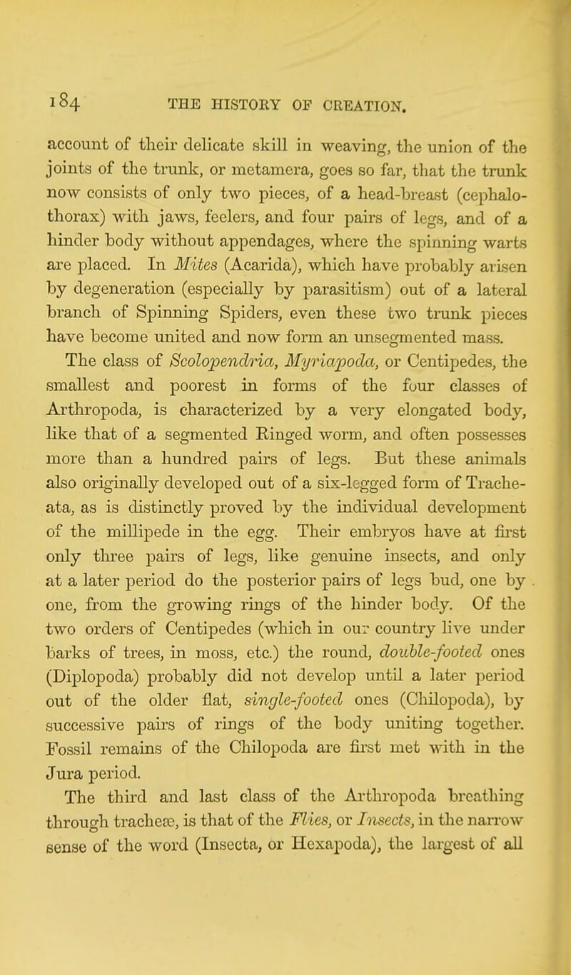 account of their delicate skill in weaving, the union of the joints of the trunk, or metamera, goes so far, that the trunk now consists of only two pieces, of a head-breast (cephalo- thorax) with jaws, feelers, and four pairs of legs, and of a hinder body without appendages, where the spinning warts are placed. In Mites (Acarida), which have probably arisen by degeneration (especially by parasitism) out of a lateral branch of Spinning Spiders, even these two trunk pieces have become united and now form an unsegmented mass. The class of Scolopendria, Myriapoda, or Centipedes, the smallest and poorest in forms of the four classes of Arthropoda, is characterized by a very elongated body, like that of a segmented Ringed worm, and often possesses more than a hundred pairs of legs. But these animals also originally developed out of a six-legged form of Trache- ata, as is distinctly proved by the individual development of the millipede in the egg. Their embryos have at first only three pairs of legs, like genuine insects, and only at a later period do the posterior pairs of legs bud, one by one, from the growing rings of the hinder body. Of the two orders of Centipedes (which in our country live under barks of trees, in moss, etc.) the round, double-footed ones (Diplopoda) probably did not develop until a later period out of the older flat, single-footed ones (Chilopoda), by successive pairs of rings of the body uniting together. Fossil remains of the Chilopoda are first met with in the Jura period. The third and last class of the Arthropoda breathing through tracheae, is that of the Flies, or Insects, in the narrow sense of the word (Insccta, or Hexapoda), the largest of all