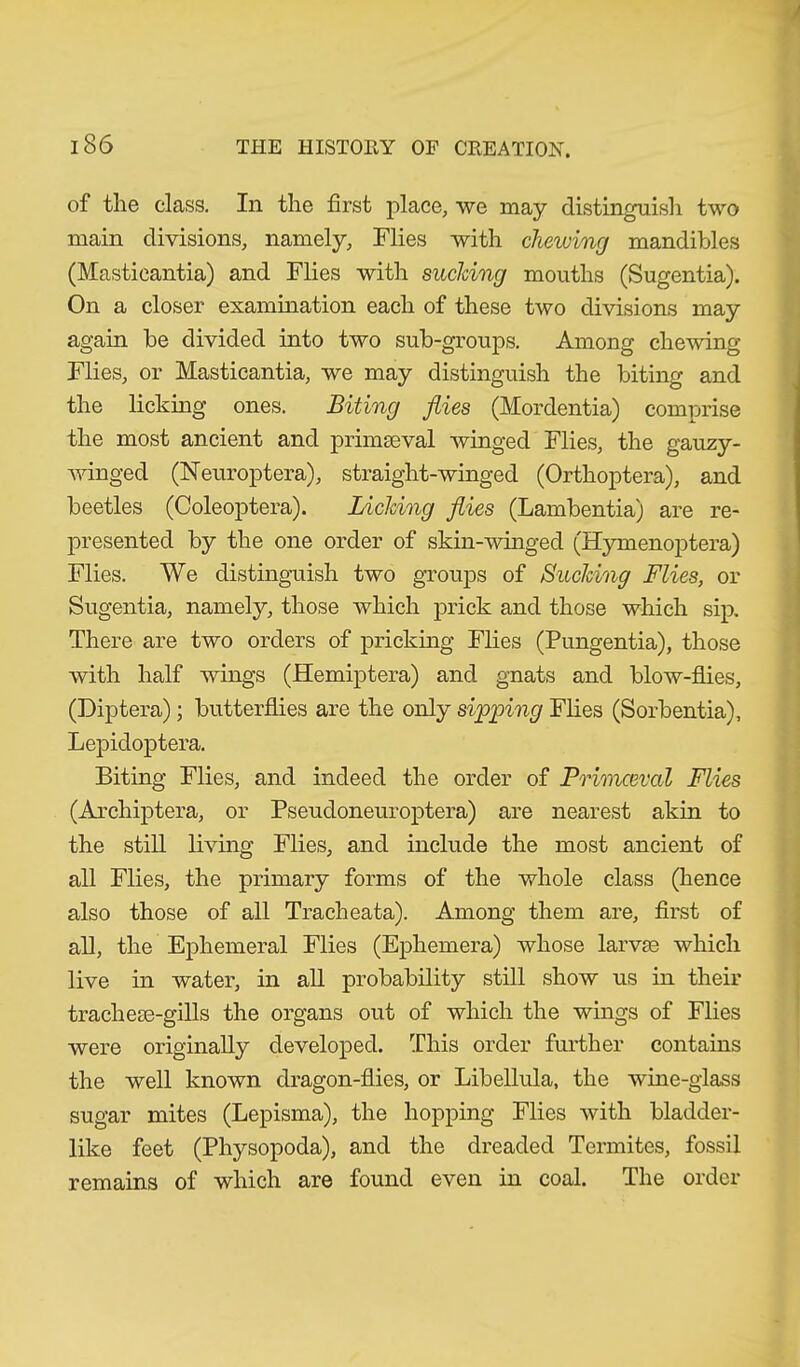 of the class. In the first place, we may distinguish two main divisions, namely, Flies with chewing mandibles (Masticantia) and Flies with sucking mouths (Sugentia). On a closer examination each of these two divisions may again be divided into two sub-group,s. Among chewing Flies, or Masticantia, we may distinguish the biting and the licking ones. Biting flies (Morclentia) comprise the most ancient and primmval winged Flies, the gauzy- winged (Neuroptera), straight-winged (Orthoptera), and beetles (Coleoptera). Licking flies (Lambentia) are re- presented by the one order of skin-winged (Hymenoptera) Flies. We distinguish two groups of Bucking Flies, or Sugentia, namely, those which prick and those which sip. There are two orders of pricking Flies (Pungentia), those with half wings (Hemiptera) and gnats and blow-flies, (Diptera); butterflies are the only sipping Flies (Sorbentia), Lepidoptera. Biting Flies, and indeed the order of Primceval Flies (Archiptera, or Pseudoneuroptera) are nearest akin to the still living Flies, and include the most ancient of all Flies, the primary forms of the whole class (hence also those of all Tracheata). Among them are, first of all, the Ephemeral Flies (Ephemera) whose larvm which live in water, in all probability still show us in their trachete-gills the organs out of which the wings of Flies were originally developed. This order further contains the well known dragon-flies, or Libellula, the wine-glass sugar mites (Lepisma), the hopping Flies with bladder- like feet (Physopoda), and the dreaded Termites, fossil remains of which are found even in coal. The order