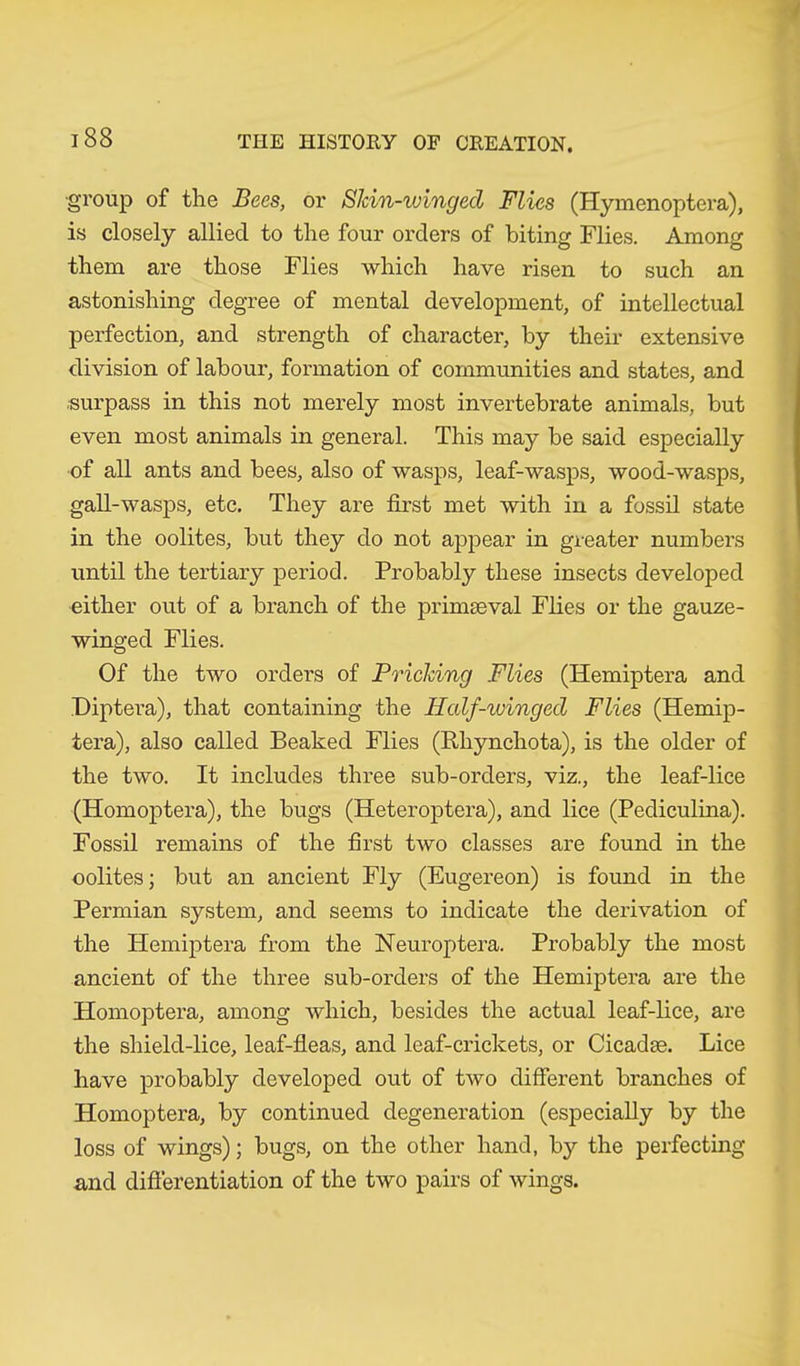■group of the Bees, or Skin-winged Flies (Hymenoptera), is closely allied to the four orders of biting Flies. Among them are those Flies which have risen to such an astonishing degree of mental development, of intellectual perfection, and strength of character, by their extensive division of labour, formation of communities and states, and surpass in this not merely most invertebrate animals, but even most animals in general. This may be said especially of all ants and bees, also of wasps, leaf-wasps, wood-wasps, gall-wasps, etc. They are first met with in a fossil state in the oolites, but they do not appear in greater numbers until the tertiary period. Probably these insects developed either out of a branch of the primaeval Flies or the gauze- winged Flies. Of the two orders of Pricking Flies (Hemiptera and Diptera), that containing the Iialf-winged Flies (Hemip- tera), also called Beaked Flies (Rliynchota), is the older of the two. It includes three sub-orders, viz., the leaf-lice (Homoptera), the bugs (Heteroptera), and lice (Pediculina). Fossil remains of the first two classes are found in the oolites; but an ancient Fly (Eugereon) is found in the Permian system, and seems to indicate the derivation of the Hemiptera from the Neuroptera. Probably the most ancient of the three sub-orders of the Hemiptera are the Homoptera, among which, besides the actual leaf-lice, are the shield-lice, leaf-fleas, and leaf-crickets, or Cicadse. Lice have probably developed out of two different branches of Homoptera, by continued degeneration (especially by the loss of wings); bugs, on the other hand, by the perfecting and differentiation of the two pairs of wings.