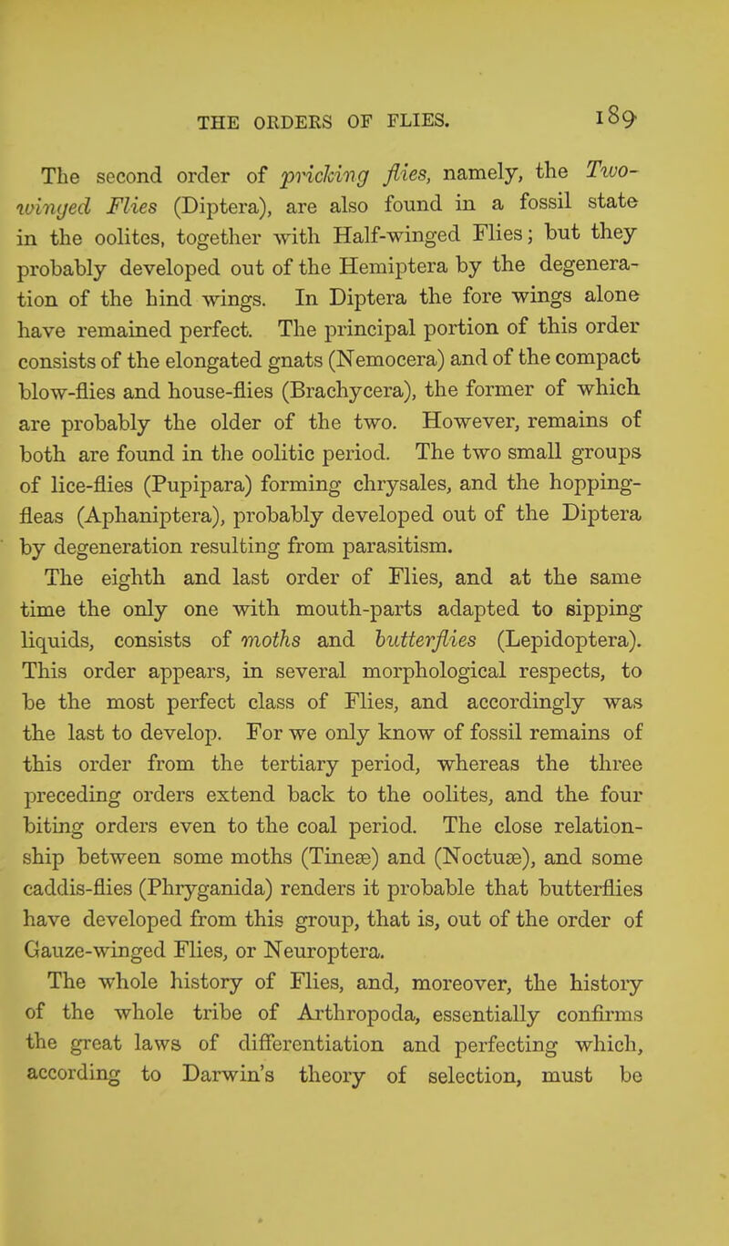 The second order of pricking flies, namely, the Txvo- winged Flies (Diptera), are also found in a fossil state in the oolites, together with Half-winged Flies; but they probably developed out of the Hemiptera by the degenera- tion of the hind wings. In Diptera the fore wings alone have remained perfect. The principal portion of this order consists of the elongated gnats (Nemocera) and of the compact blow-flies and house-flies (Brachycera), the former of which are probably the older of the two. However, remains of both are found in the oolitic period. The two small groups of lice-flies (Pupipara) forming chrysales, and the hopping- fleas (Aphaniptera), probably developed out of the Diptera by degeneration resulting from parasitism. The eighth and last order of Flies, and at the same time the only one with mouth-parts adapted to sipping liquids, consists of moths and butterflies (Lepidoptera). This order appears, in several morphological respects, to be the most perfect class of Flies, and accordingly was the last to develop. For we only know of fossil remains of this order from the tertiary period, whereas the three preceding orders extend back to the oolites, and the four biting orders even to the coal period. The close relation- ship between some moths (Tineae) and (Noctuae), and some caddis-flies (Phryganida) renders it probable that butterflies have developed from this group, that is, out of the order of Gauze-winged Flies, or Neuroptera. The whole history of Flies, and, moreover, the history of the whole tribe of Arthropoda, essentially confirms the great laws of differentiation and perfecting which, according to Darwin’s theory of selection, must be