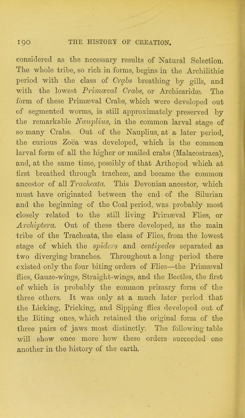 considered as the necessary results of Natural Selection. The whole tribe, so rich in forms, begins in the Archilithic period with the class of Crabs breathing by gills, and with the lowest Primceval Crabs, or Archicaridse. The form of these Primaeval Crabs, which were developed out of segmented worms, is still approximately preserved by the remarkable Nauplius, in the common larval stage of so many Crabs. Out of the Nauplius, at a later period, the curious Zoea was developed, which is the common larval form of all the higher or mailed crabs (Malacostraca), and, at the same time, possibly of that Arthcpod which at first breathed through tracheae, and became the common ancestor of all Tracheata. This Devonian ancestor, which must have originated between the end of the Silurian and the beginning of the Coal period, was probably most closely related to the still living Primaeval Flies, or Archiptera. Out of these there developed, as the main tribe of the Tracheata, the class of Flies, from the lowest stage of which the spiders and centipedes separated as two diverging branches. Throughout a long period there existed only the four biting orders of Flies—the Primaeval flies. Gauze-wings, Straight-wings, and the Beetles, the first of which is probably the common primary form of the three others. It was only at a much later period that the Licking, Pricking, and Sipping flies developed out of the Biting ones, which retained the original form of the three pairs of jaws most distinctly. The following table will show once more how these orders succeeded one another in the history of the earth.